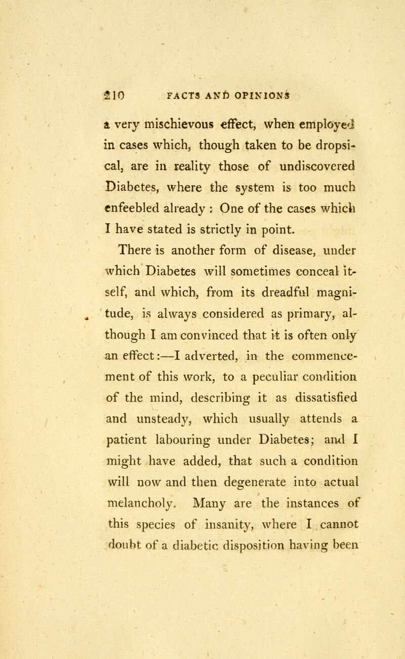 tL very mischievous effect, when employed in cases which, though taken to be dropsi- cal, are in reality those of undiscovered Diabetes, where the system is too much enfeebled already : One of the cases which I have stated is strictly in point. There is another form of disease, under which Diabetes will sometimes conceal it- self, and which, from its dreadful magni- tude, is always considered as primary, al- though I am convinced that it is often only an effect:—I adverted, in the commence- ment of this work, to a peculiar condition of the mind, describing it as dissatisfied and unsteady, which usually attends a patient labouring under Diabetes; and I might have added, that such a condition will now and then degenerate into actual melancholy. Many are the instances of this species of insanity, where I cannot doubt of a diabetic disposition having been