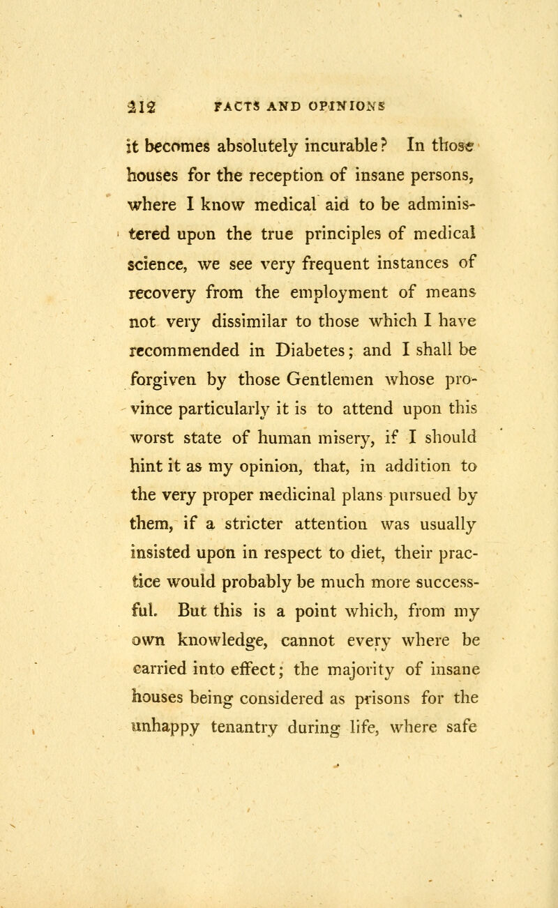 it becomes absolutely incurable ? In those houses for the reception of insane persons, where I know medical aid to be adminis- tered upon the true principles of medical science, we see very frequent instances of recovery from the employment of means not very dissimilar to those which I have recommended in Diabetes; and I shall be forgiven by those Gentlemen whose pro- vince particularly it is to attend upon this worst state of human misery, if I should hint it as my opinion, that, in addition to the very proper medicinal plans pursued by them, if a stricter attention was usually insisted upon in respect to diet, their prac- tice would probably be much more success- ful But this is a point which, from my own knowledge, cannot every where be carried into effect; the majority of insane houses being considered as prisons for the unhappy tenantry during life, where safe