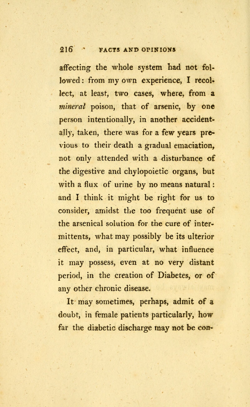 affecting the whole system had not fol- lowed : from my own experience, I recoU lect, at least, two cases, where, from a minej^al poison, that of arsenic, by one person intentionally, in another accident- ally, taken, there was for a few years pre- vious to their death a gradual emaciation, not only attended with a disturbance of the digestive and chylopoietic organs, but with a flux of urine by no means natural: and I think it might be right for us to consider, amidst the too frequent use of the arsenical solution for the cure of inter- mittents, what may possibly be its ulterior effect, and, in particular, what influence it may possess, even at no very distant period, in the creation of Diabetes, or of any other chronic disease. It may sometimes, perhaps, admit of a doubt, in female patients particularly, how far the diabetic discharge may not be con-