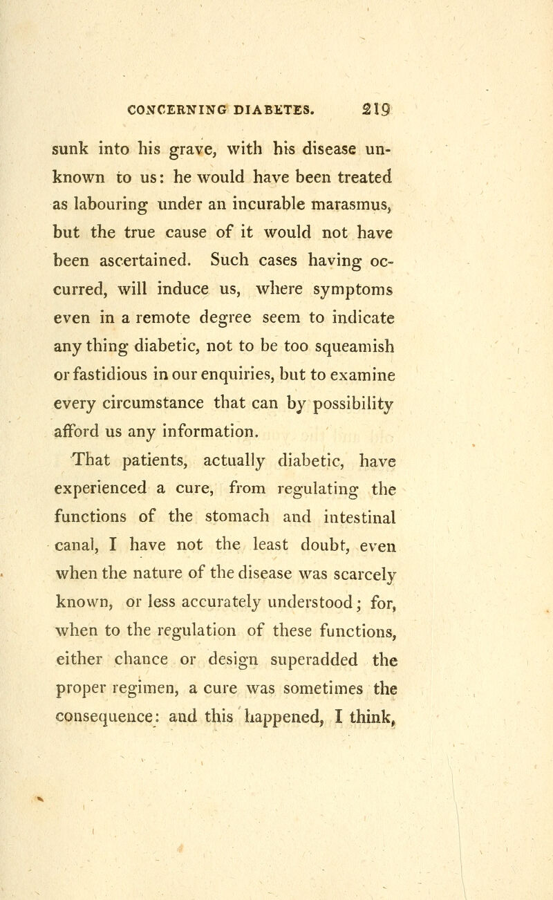 sunk into his grave, with his disease un- known to us: he would have been treated as labouring under an incurable marasmus^ but the true cause of it would not have been ascertained. Such cases having oc- curred, will induce us, where symptoms even in a remote degree seem to indicate any thing diabetic, not to be too squeamish or fastidious in our enquiries, but to examine every circumstance that can by possibility afford us any information. That patients, actually diabetic, have experienced a cure, from regulating the functions of the stomach and intestinal canal, I have not the least doubt, even when the nature of the disease was scarcely known, or less accurately understood; for, when to the regulation of these functions, either chance or design superadded the proper regimen, a cure was sometimes the consequence: and this happened^ I think^