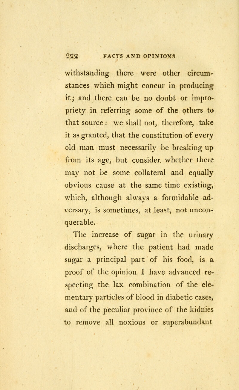 withstanding there were other circum- stances which might concur in producing it; and there can be no doubt or impro- priety in referring some of the others to that source : we shall not, therefore, take it as granted, that the constitution of every old man must necessarily be breaking up from its age, but consider, whether there may not be some collateral and equally obvious cause at the same time existing, which, although always a formidable ad- versary, is sometimes, at least, not uncon- querable. The increase of sugar in the urinary discharges, where the patient had made sugar a principal part of his food, is a proof of the opinion I have advanced re- specting the lax combination of the ele- mentary particles of blood in diabetic cases, and of the peculiar province of the kidnies to remove all noxious or superabundant