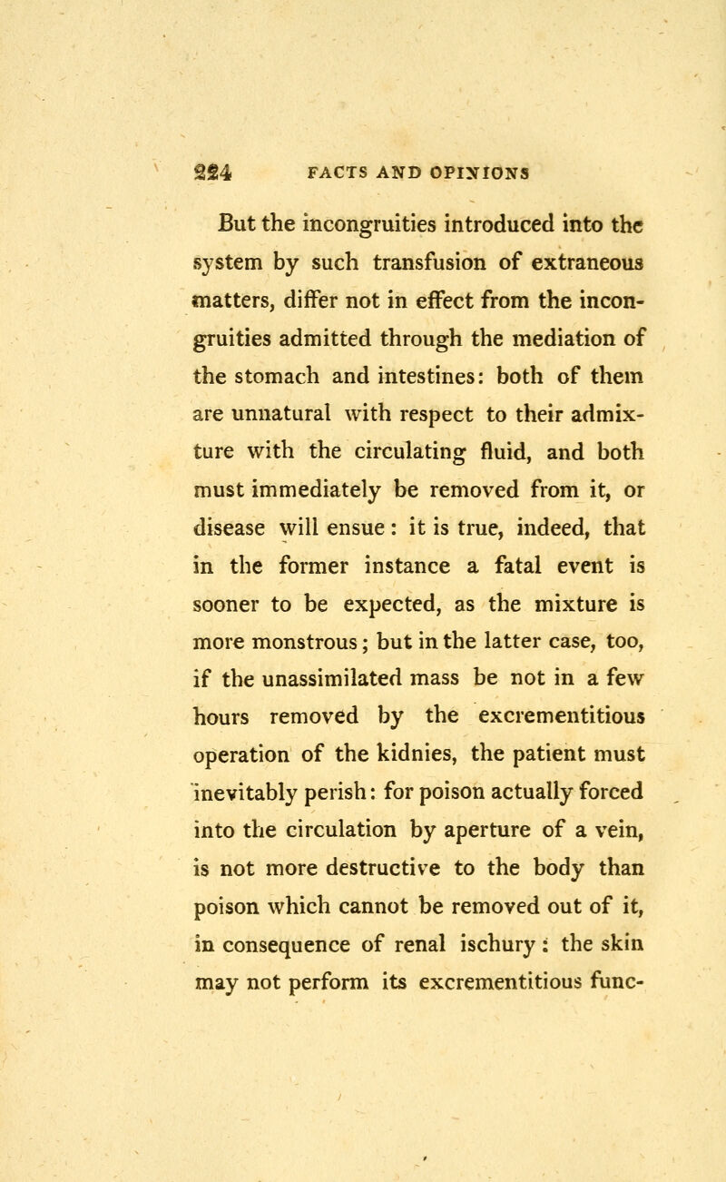 But the incongruities introduced into the system by such transfusion of extraneous matters, differ not in effect from the incon- gruities admitted through the mediation of the stomach and intestines: both of them are unnatural with respect to their admix- ture with the circulating fluid, and both must immediately be removed from it, or disease will ensue : it is true, indeed, that in the former instance a fatal event is sooner to be expected, as the mixture is more monstrous; but in the latter case, too, if the unassimilated mass be not in a few hours removed by the excrementitious operation of the kidnies, the patient must inevitably perish: for poison actually forced into the circulation by aperture of a vein, is not more destructive to the body than poison which cannot be removed out of it, in consequence of renal ischury : the skin may not perform its excrementitious func-