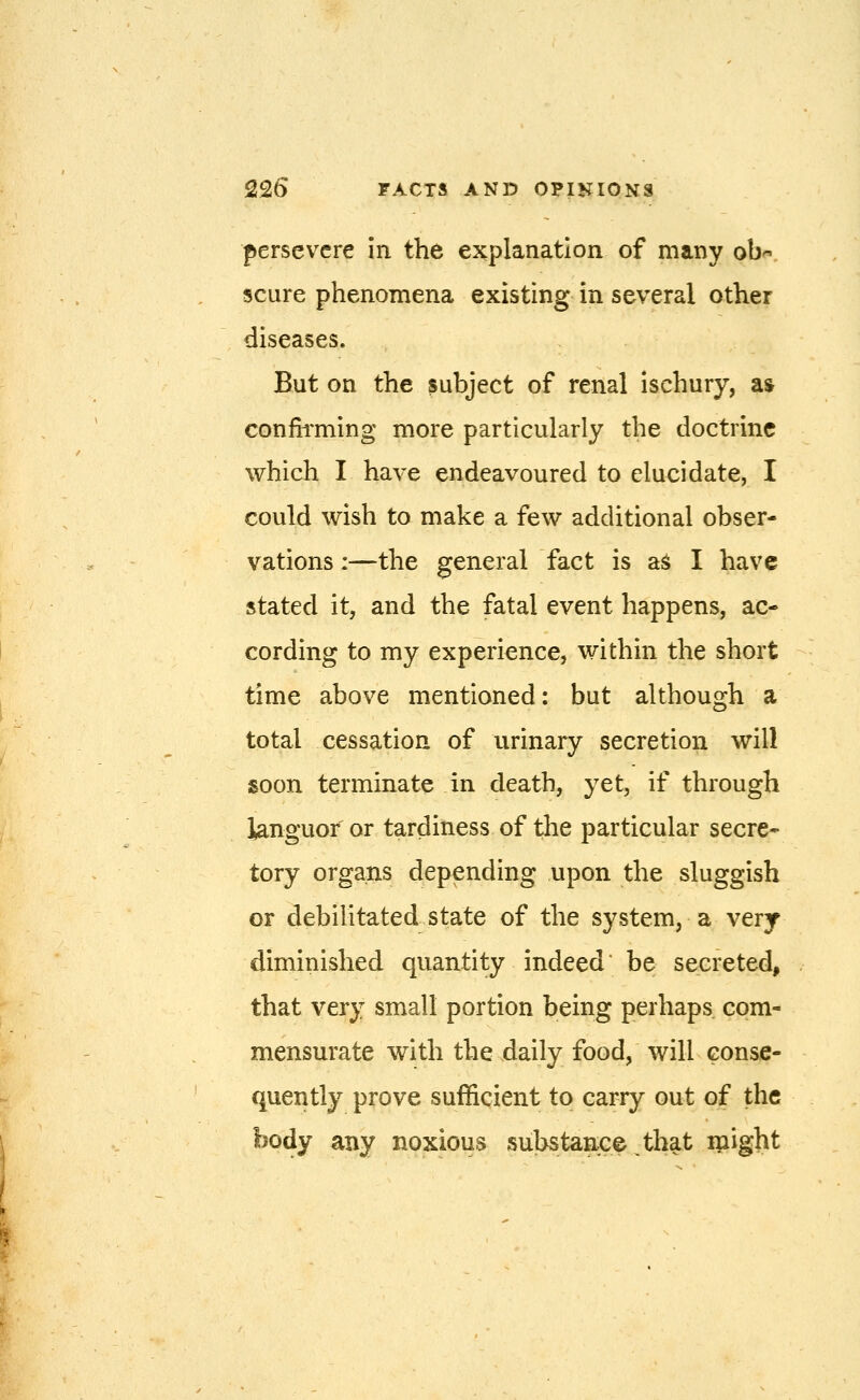 persevere in the explanation of many ob^- scure phenomena existing in several other diseases. But on the subject of renal ischury, a» confh'ming more particularly the doctrine which I have endeavoured to elucidate, I could wish to make a few additional obser- vations :—the general fact is aS I have stated it, and the fatal event happens, ac- cording to my experience, within the short time above mentioned: but although a total cessation of urinary secretion will soon terminate in death, yet, if through languor or tardiness of the particular secre* tory organs depending upon the sluggish or debilitated state of the system, a very diminished quantity indeed* be secreted, that very small portion being perhaps com- mensurate with the daily food, will conse- quently prove sufficient to carry out of the body any noxious substance^that ipight