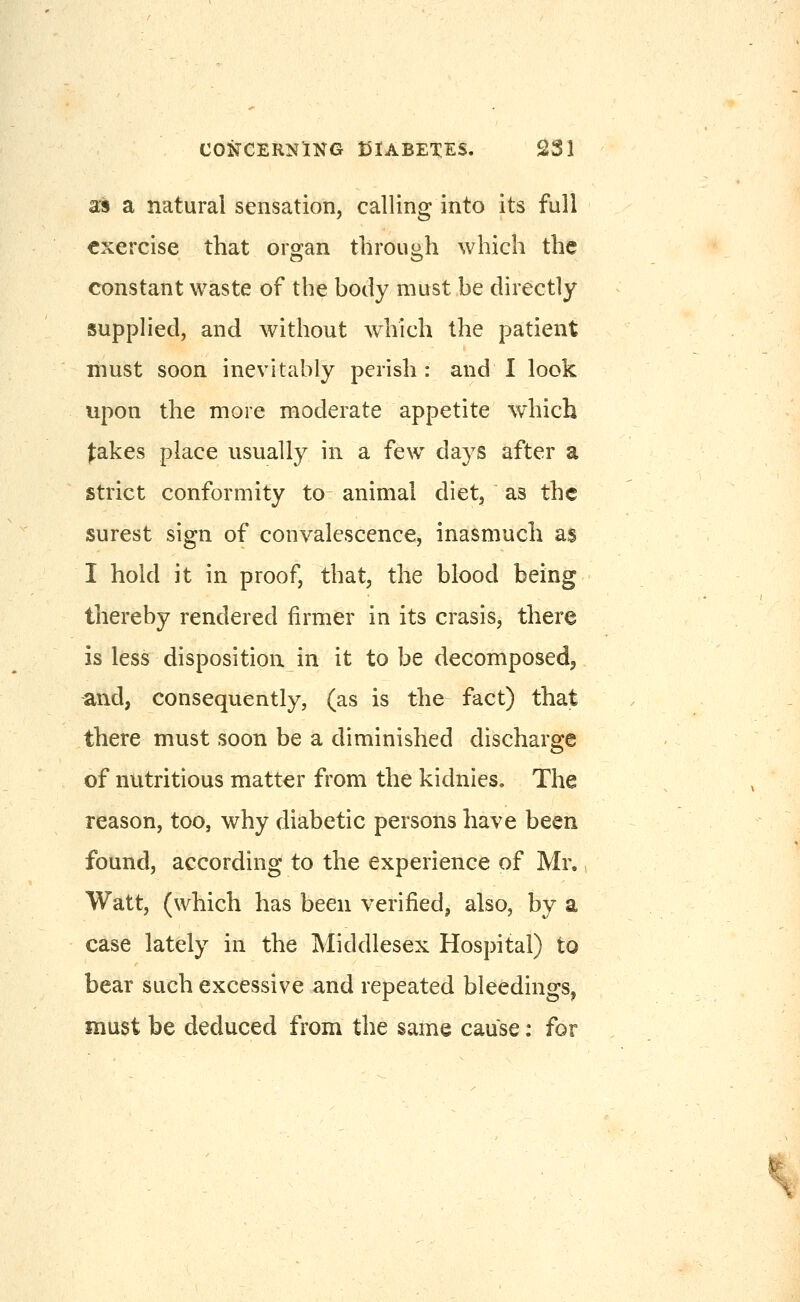 as a natural sensation, calling into its full exercise that organ throuoh which the constant waste of the body must be directly supplied, and without which the patient must soon inevitably perish: and I look upon the more moderate appetite which |:akes place usually in a few days after a strict conformity to animal diet, as the surest sign of convalescence, inasmuch as I hold it in proof, that, the blood being thereby rendered firmer in its crasis, there is less disposition in it to be decomposedj and, consequently, (as is the fact) that there must soon be a diminished discharge of nutritious matter from the kidnies. The reason, too, why diabetic persons have been found, according to the experience of Mr. Watt, (which has been verified, also, by a case lately in the Middlesex Hospital) to bear such excessive and repeated bleedings, must be deduced from the same cause: for