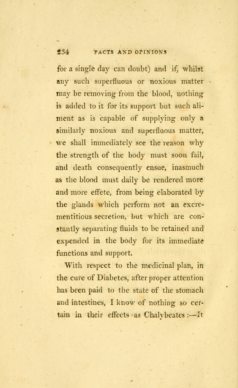 for a single day can doubt) and if, whilst any such superfluous or noxious matter may be removing from the blood, nothing IS added to it for its support but such ali- ment as is capable of supplying only a similarly noxious and superfluous matter, we shall immediately see the reason why the strength of the body must soon fail, and death consequently ensue, inasmuch as the blood must daily be rendered more and more effete, from being elaborated by the glands which perform not an excre- mentitious secretion, but which are con- stantly separating fluids to be retained and expended in the body for its immediate functions and support. With respect to the medicinal plan, in the cure of Diabetes, after proper attention has been paid to the state of the stomach and intestines, I know of nothing so cer- tain in their effects as Chalybeates;—It