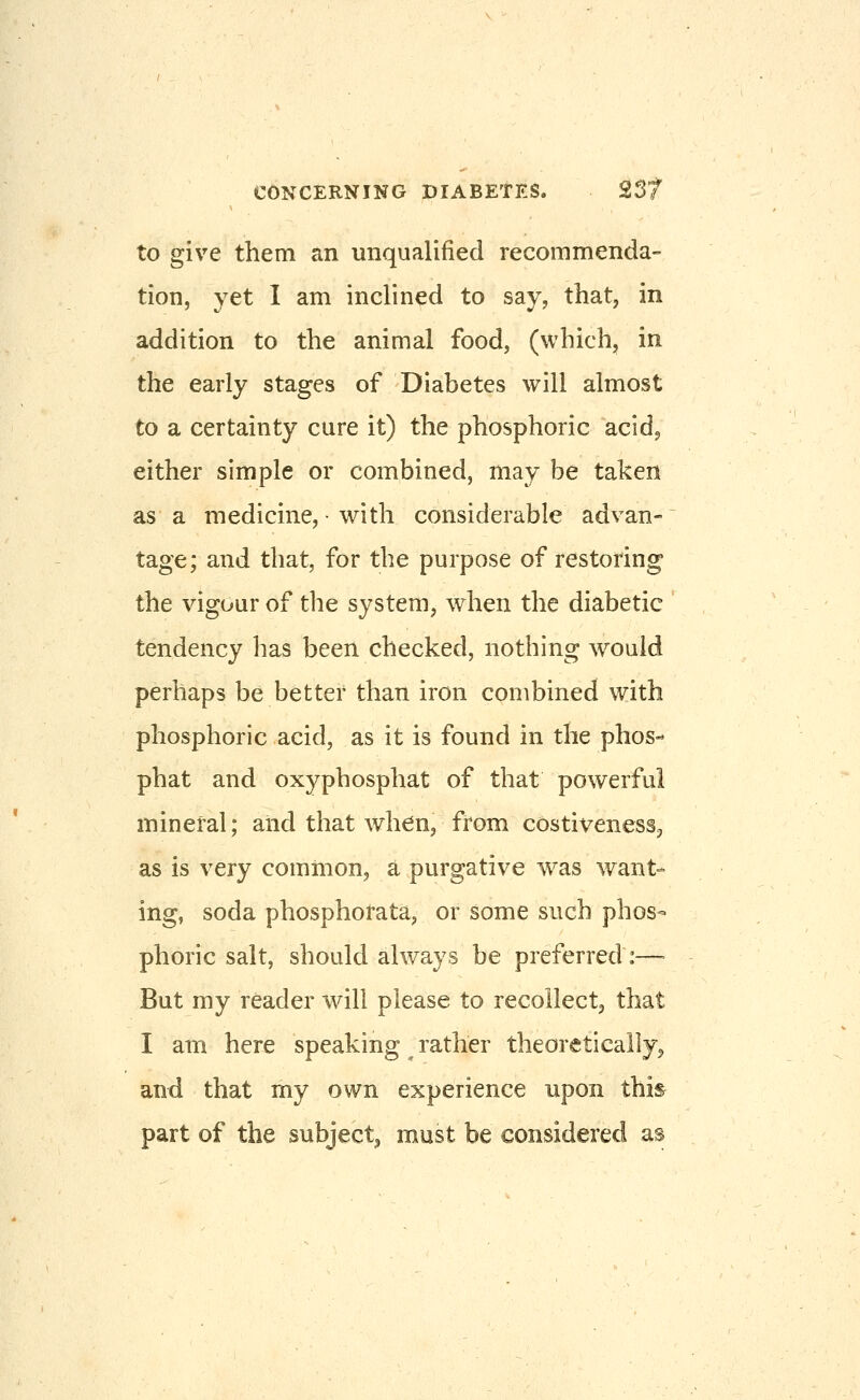 to give them an unqualified recommenda- tion, yet I am inclined to say, that, in addition to the animal food, (which, in the early stages of Diabetes will almost to a certainty cure it) the phosphoric acid^ either simple or combined, may be taken as a medicine, with considerable advan- tage; and that, for the purpose of restoring the vigour of the system, when the diabetic tendency has been checked, nothing would perhaps be better than iron combined with phosphoric acid, as it is found in the phos- phat and oxyphosphat of that powerful mineral; and that when, from costiveness^ as is very common, a purgative was want- ing, soda phosphorata, or some such phos- phoric salt, should always be preferred :— But my reader will please to recollect, that I am here speaking ^ rather theoretically^ and that my own experience upon this part of the subject^ must be considered as