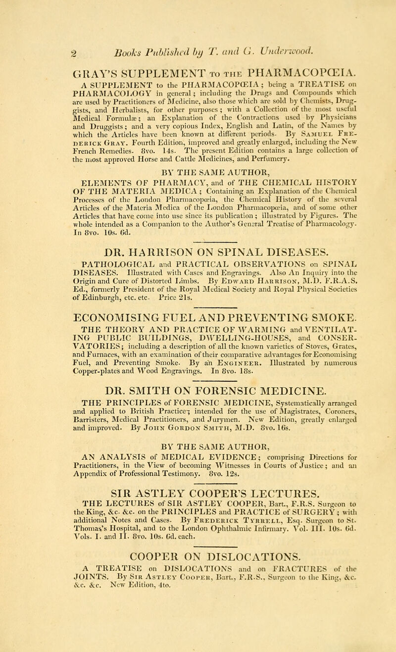 GRAY'S SUPPLEMENT to the PHARMACOPCEIA. A SUPPLEMENT to the PHARMACOPGEIA ; being a TREATISE on PHARMACOLOGY in general; including the Drvigs and Compounds which are used by Practitioners of Medicine, also those which are sold by Chemists, Drug- gists, and Herbalists, for other purposes ; with a Collection of the most useful Medical Formula; an Explanation of the Contractions used by Physicians and Druggists; and a very copious Index, English and Latm, of the Names by which the Articles have been known at different periods- By Samuel Fhe- r»ERiCK Gray. Fourth Edition, improved and greatly enlarged, including the New French Remedies. 8vo. I4s. The present Edition contains a large collection of the most approved Horse and Cattle Medicmes, and Perfumery. BY THE SAME AUTHOR, ELEMENTS OF PHARMACY, and of THE CHEMICAL HISTORY OF THE MATERIA MEDICA ; Containing an Explanation of the Chemical Processes of the London Pharmacopoeia, the Chemical History of the several Articles of the IMateria JMedica of the I^ondon Pharmacopoeia, and of some other Articles that have, come into use since its publication ; illustrated by Figures. The whole intended as a Companion to the Author's Gensral Treatise of Pharmacology. In 8vo. 10s. 6d. DR. HARRISON ON SPINAL DISEASES. PATHOLOGICAL and PRACTICAL OBSERVATIONS on SPINAL DISEASES. Illustrated with Cases' and Engravings. Also An Inquiry into the Origin and Cure of Distorted liimbs. By Edward Harrison, M.D. F.R.A.S. Ed., formerly President of the Royal Medical Society and Royal Physical Societies of Edinburgh, etc. etc- Price 21s. ECONOMISING FUEL AND PREVENTING SMOKE. THE THEORY AND PRACTICE OF WARMING and VENTILAT- ING PUBLIC BUILDINGS, DWELLING-HOUSES, and CONSER- VATORIES ; including a description of all the known varieties of Stoves, Grates, and Furnaces, with an examination of their comparative advantages for Economising Fuel, and Preventing Smoke. By ah Engineer. Illustrated by numerous Copper-plates and Wood Engravings. In 8vo. 18s. DR. SMITH ON FORENSIC MEDICINE. THE PRINCIPLES of FORENSIC MEDICINE, Systematically arranged and applied to British Practice-; intended for the use of JIagistrates, Coroners, Barristers, IMedical Practitioners, and Jurymen. New Edition, greatly enlarged and improved. By John Gordon Smith, M.D. 8vo. I6s. BY THE SAME AUTHOR, AN ANALYSIS of MEDICAL EVIDENCE; comprising Directions for Practitioners, in the View of becoming Witnesses in Courts of Justice; and an Appendix of Professional Testimony. 8vo. I2s. SIR ASTLEY COOPER'S LECTURES. THE LECTURES of SIR ASTLEY COOPER, Bart., F.R.S. Surgeon to the King, &c. &c. on the PRINCIPLES and PRACTICE of SURGERY ; with additional Notes and Cases. By Frederick Tvrhex-l, Esq. Surgeon to St. Thoma&'s Hospital, and to the London Ophthalmic Infirmary. Vol. III. 10s. Gd. Vols. I. and II. 8vo. 10s. Cd. each. COOPER ON DISLOCATIONS. A TREATISE on DISLOCATIONS and on FRACTURES of the JOINTS. By Sir Astley Cooper, Bart., F.R.S., Surgeon to the King, &c. &c. &c. New Edition, 4to.