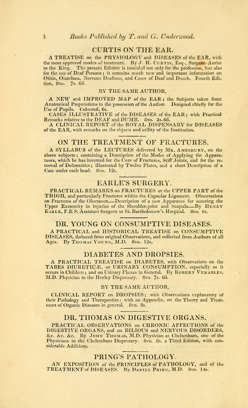 CURTIS ON THE EAR. A TREATISE on the PHYSIOLOGY and DISEASES of the EAR, with the most approved modes of treatment. By J- H. Curtis, Esq., Surgeon-Aurist to the Kmg. The present Edition is intended not only for the profession, but also for the use of Deaf Persons ; it contains much new and important information on Otitis, Otorrhoea, Nervous Deafness, and Cases of Deaf and Dumb. Fourth Edi- tion, 8vo. 7s- ^^■ BY THE SAME AUTHOR, A NEW and IMPROVED MAP of the EAR; the Subjects taken from Anatomical Preparations in the possession of the Author. Designed chiefly for the Use of Pupils. Coloured, 6s. CASES ILLUSTRATIVE of the DISEASES of the EAR; with Practical Remarks relative to the DEAF and DUMB. 8vo. 3s. 6d. A CLINICAL REPORT of the ROYAL DISPENSARY for DISEASES of the EAR, with remarks on the objects and utility of the Institution. ON THE TREATMENT OF FRACTURES. A SYLLABUS of the LECTURES delivered by Mr. Amesbury, on the above subjects; containing a Description of the JModes of Applying the Appara- tuses, which he has invented for the Cure of Fractures, Stiff Joints, and for the re- moval of Deformities; illustrated by Twelve Plates, and a short Description of a Case under each head. 8vo. 12s. EARLE'S SURGERY. PRACTICAL REMARKS on FRACTURES at the UPPER PART of the THIGH, and particularly Fractures within the Capsular Ligament. Observations on Fractures of the Olecranon.—Description of a new Apparatus for securing the Upper Extremity in injuries of the Shoulder-joint and Scapula By Hexry Earle, F.R S. Assistant Surgeon to St. Bartholom.ew's Hospital. 8vo. 8s. DR. YOUNG ON CONSUMPTIVE DISEASES. A PRACTICAL and HISTORICAL TREATISE on CONSUMPTIVE DISEASES, deduced from original Observations, and collected from Authors of all Ages. By Thomas Young, M.D. 8vo. 12s. DIABETES AND DROPSIES. A PRACTICAL TREATISE on DIABETES, with Observations on the TABES DIURETIC/E, or URINARY CONSUMPTION, especially as it occurs in Children ; and on Urhiary Fluxes in General. By Robert Venables, M.D. Physician to the Henley Dispensary. 8vo. 7s. 6d. BY THE SAME AUTHOR, CLINICAL REPORT on DROPSIES; with Observations explanatory of their Pathology and Therapeutics: with an Appendix, on the Theory and Treat- ment of Organic Diseases in general. 8vo. 8s. DR. THOMAS ON DIGESTIVE ORGANS. PRACTICAL OBSERVATIONS on CHRONIC AFFECTIONS of the DIGESTIVE ORGANS, and on BILIOUS and NERVOUS DISORDERS, &c. &c. &c. By John Thomas, M.D. Physician at Cheltenham, one of the Physicians to the Cheltenham Dispensary. 8vo. 8s. a Third Edition, with con- siderable Additions. PRING'S PATHOLOGY. AN EXPOSITION of the PRINCIPLES of PATHOLOGY, and of (he TREATMENT of DISEASES. By Daniel Pking, ]\I.D. 8vo. 14s.