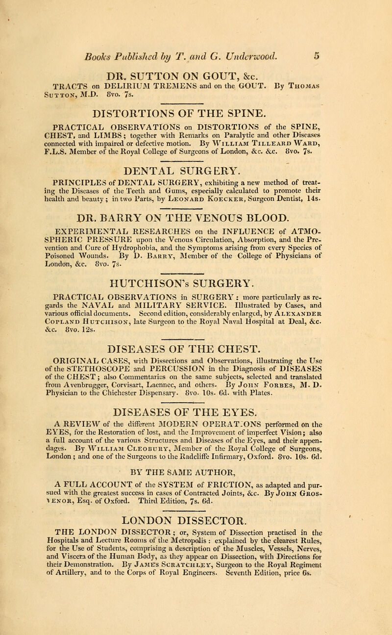 DR. SUTTON ON GOUT, &c. TRACTS on DELIRIUM TREMENS and on the GOUT. By Thomas Sutton, 31.D. 8vo. 7s. DISTORTIONS OF THE SPINE. PRACTICAL OBSERVATIONS on DISTORTIONS of the SPINE, CHEST, and LIMBS; together with P^emarks on Paralytic and other Diseases connected with impaired or defective motion. By William Tilleard Wakd, F.L.S. Member of the Royal College of Surgeons of London, &c. &c. 8vo. 7s. DENTAL SURGERY. PRINCIPLES of DENTAL SURGERY, exhibiting a new method of treat- ing the Diseases of the Teeth and Gums, especially calculated to promote their health and beauty; in two Parts, by Leonard Koecker, Surgeon Dentist, 14s. DR. BARRY ON THE VENOUS BLOOD. EXPERIMENTAL RESEARCHES on the INFLUENCE of ATMO- SPHERIC PRESSURE upon the Venous Circulation, Absorption, and the Pre- vention and Cure of Hydrophobia, and the Symptoms arising from every Species of Poisoned Wounds. By D. Barry, Member of the College of Physicians of London, &c. 8vo. 7s • HUTCHISON^s SURGERY. PRACTICAL OBSERVATIONS in SURGERY : more particularly as re- gards the NAVAL and MILITARY SERVICE. Illustrated by Cases, and various official documents. Second edition, considerably enlarged, by Alexander Copland Hutchison, late Surgeon to the Royal Naval Hospital at Deal, &c. &c. 8vo. 12s. DISEASES OF THE CHEST. ORIGINAL CASES, with Dissections and Observations, illustrating the Use of the STETHOSCOPE and PERCUSSION in the Diagnosis of DISEASES of the CHEST; also Commentaries on the same subjects, selected and translated from Avenbrugger, Corvisart, Laennec, and others. By John Forbes, M. D. Physician to the Chichester Dispensary. 8vo. 10s. Gd. with Plates. DISEASES OF THE EYES. A REVIEW of the different MODERN OPERATIONS performed on the EYES, for the Restoration of lost, and the Improvement of imperfect Vision; also a full account of the various Structures and Diseases of the Eyes, and their appen- dages. By William Cleobury, Member of the Royal College of Surgeons, London; and one of the Surgeons to the RadclifFe Infirmary, Oxford. 8vo. 10s. 6d. BY THE SAME AUTHOR, A FULL ACCOUNT of the SYSTEM of FRICTION, as adapted and pur- sued with the greatest success in cases of Contracted Joints, &c. By John Gros- \enor, Esq. of Oxford. Third Edition, 7s. 6d. LONDON DISSECTOR. THE LONDON DISSECTOR; or. System of Dissection practised in the Hospitals and Lecture Rooms of the Metropolis : explained by the clearest Rules, for the Use of Students, comprising a description of the Muscles, Vessels, Nerves, and Viscera of the Human Body, as they appear on Dissection, with Directions for their Demonstration. By James Scratchley, Surgeon to the Royal Regiment of Artillery, and to the Corps of Royal Engineers. Seventh Edition, price 6s.