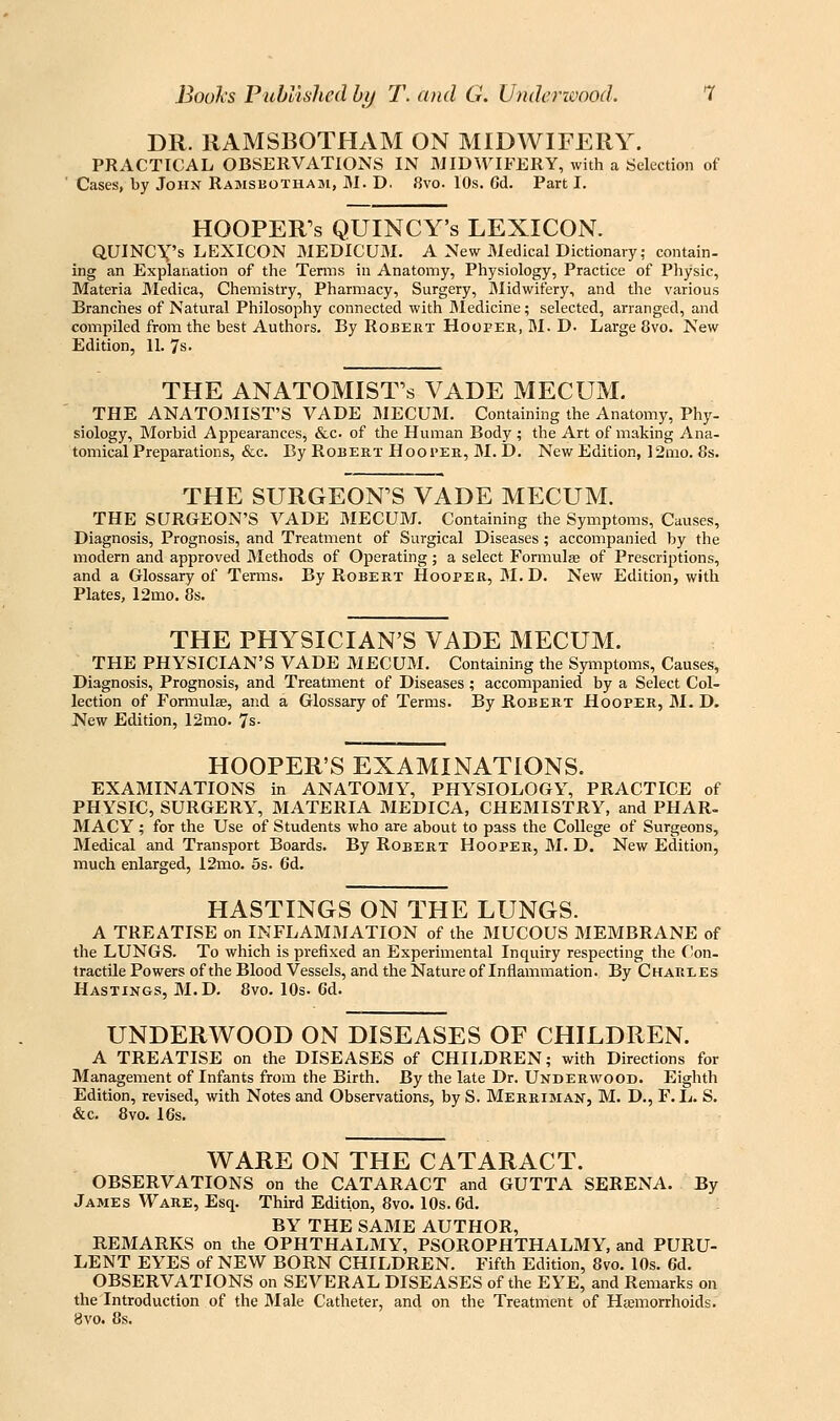 DR. RAMSBOTHAM ON MIDWIFERY. PRACTICAL OBSERVATIONS IN MIDWIFERY, with a Selection of Cases, by John Ramsbotham, M. D. 8vo. 10s. Gd. Part I. HOOPER'S QUINCY's LEXICON. QUINCX's LEXICON MEDICUM. A New Medical Dictionary; contain- ing an Explanation of the Terms in Anatomy, Physiology, Practice of Physic, Materia JMedica, Chemistry, Pharmacy, Surgery, Midwifery, and the various Branches of Natural Philosophy connected with JMedicine; selected, arranged, and compiled from the best Authors. By Robert Hoofer, M. D. Large 8vo. New Edition, II. 7s. THE ANATOMIST'S VADE MECUM. THE ANATOIMIST'S VADE BIECUM. Containing the Anatomy, Phy- siology, Morbid Appearances, &c. of the Human Body ; the Art of making Ana- tomical Preparations, &c. By Robert Hooper, M. D. New Edition, ]2mo. 8s. THE SURGEON'S VADE MECUM. THE SURGEON'S VADE MECUM. Containing the Symptoms, Causes, Diagnosis, Prognosis, and Treatment of Surgical Diseases; accompanied by the modern and approved Methods of Operating ; a select Formulae of Prescriptions, and a Glossary of Terms. By Robert Hooper, M.D. New Edition, with Plates, 12mo. 8s. THE PHYSICIAN'S VADE MECUM. THE PHYSICIAN'S VADE MECUM, Containing the Symptoms, Causes, Diagnosis, Prognosis, and Treatment of Diseases ; accompanied by a Select Col- lection of Formulse, and a Glossary of Terms. By Robert Hooper, M. D. New Edition, 12mo. 7s- HOOPER'S EXAMINATIONS. EXAMINATIONS in ANATOMY, PHYSIOLOGY, PRACTICE of PHYSIC, SURGERY, MATERIA MEDICA, CHEMISTRY, and PHAR- MACY; for the Use of Students who are about to pass the College of Surgeons, Medical and Transport Boards. By Robert Hooper, M. D. New Edition, much enlarged, I2mo. 5s. 6d. HASTINGS ON THE LUNGS. A TREATISE on INFLAMMATION of the MUCOUS MEMBRANE of the LUNGS. To which is prefixed an Experimental Inquiry respecting the Con- tractile Powers of the Blood Vessels, and the Nature of Inflammation. By Charles Hastings, M.D. 8vo. lOs. 6d. UNDERWOOD ON DISEASES OF CHILDREN. A TREATISE on the DISEASES of CHIIiDREN; with Directions for Management of Infants from the Birth. By the late Dr. Underwood. Eighth Edition, revised, with Notes and Observations, by S. Merriman, M. D., F.L. S. &c. 8vo. 16s. WARE ON THE CATARACT. OBSERVATIONS on the CATARACT and GUTTA SERENA. By James Ware, Esq. Third Edition, 8vo. 10s. 6d. BY THE SAME AUTHOR, REMARKS on the OPHTHALMY, PSOROPHTHALMY, and PURU- LENT EYES of NEW BORN CHILDREN. Fifth Edition, 8vo. lOs. 6d. OBSERVATIONS on SEVERAL DISEASES of the EYE, and Remarks on the Introduction of the 3Iale Catheter, and on the Treatment of Hemorrhoids. 8vo. 8s.