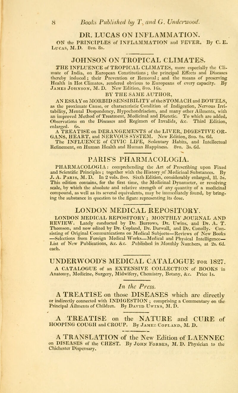 DR. LUCAS ON INFLAMMATION. ON the PRINCIPLES of INFLAMMATION and FEVER. By C. E. Lucas, M.D. 8vo. 8s. JOHNSON ON TROPICAL CLIMATES. THE INFLUENCE of TROPICAL CLIMATES, more especially the Cli- mate of India, on European Constitutions ; the principal Effects and Diseases tlicreby induced ; their Prevention or Removal; and the means of preserving Health in Hot Climates, rendered obvious to Europeans of every capacity. By James Johnson, M. D. New Edition, Cvo. 16's. BY THE SAME AUTHOR, AN ESSAY on MORBID SENSIBILITY of the STOMACH and BOWELS, as the proximate Cause, or characteristic Condition of Indigestion, Nervous Irri- tability, I\Iental Despondency, Hypochondriacism, and many other Ailments, with an improved Method of Treatment, Medicinal and Dietetic. To which are added, Observations on the Diseases and Regimen of Invalids, &c. Third Edition, enlarged. Gs. A TREATISE on DERANGEMENTS of the LIVER, DIGESTIVE OR- GANS, HEART, and NERVOUS SYSTEM. New Edition, 8vo. 8s. 6d. The INFLUENCE of CIVIC LIFE, Sedentary Habits, and Intellectual Refinement, on Human Health and Human Happiness. 8vo. 3s. 6d. PARIS'S PHARMACOLOGIA. PHARMACOLOGIA: comprehending the Art of Prescribing upon Fixed and Scientific Principles; together with the History of Medicinal Substances. By J. A. Paris, M. D. In 2 vols. 8vo. Sixth Edition, considerably enlarged, 11. 5s. This edition contains, for the first time, the Medicinal Dynameter, or revolving scale, by which the absolute and relative strength of any quantity of a medicinal compound, as well as its several equivalents, may be immediately found, by bring- ing the substance in question to the figure representing its dose. LONDON MEDICAL REPOSITORY. LONDON MEDICAL REPOSITORY ; MONTHLY JOURNAL AND REVIEW. Lately conducted by Dr. Burrows, Dr. Uwins, and Dr. A. T. Thomson, and now edited by Dr. Copland, Dr. Darwall, and Dr. Conolly. Con- sisting of Original Communications on Medical Subjects—Reviews of New Books —Selections from Foreign Medical Works—JMedical and Physical Intelligence— liist of New Publications, &c. &c. Published in Monthly Numbers, at 2s. Od. each. UNDERWOOD'S MEDICAL CATALOGUE for 1827. A CATALOGUE of an EXTENSIVE COLLECTION of BOOKS in Anatomy, Medicine, Surgery, Midwifery, Chemistry, Botany, &c. Price Is. In the Press. A TREATISE on those DISEASES which are directly or indirectly connected with INDIGESTION ; comprising a Commentary on tlie Principal Ailments of Children. By David Uwins, JM. D. A TREATISE on the NATURE and CURE of HOOPING COUGH and CROUP. By James Copland, M. D. A TRANSLATION of the New Edition of LAENNEC on DISEASES of the CHEST. By John Fokbes, M. D. Physician to tlie Chichester Dispensary.