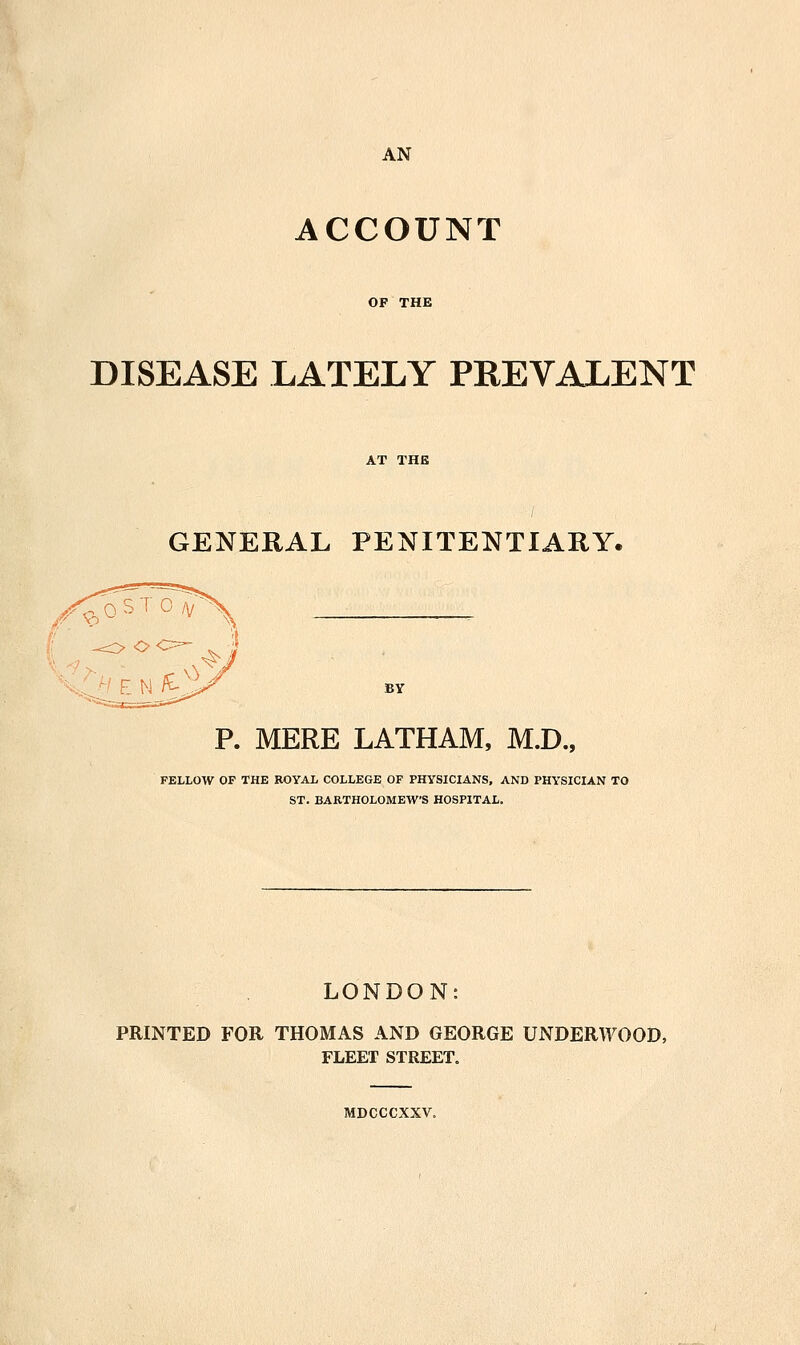 ACCOUNT OF THE DISEASE LATELY PREVALENT GENERAL PENITENTIARY. P. MERE LATHAM, M.D., FELLOW OF THE ROYAL COLLEGE OF PHYSICIANS, AND PHYSICIAN TO ST. BARTHOLOMEW'S HOSPITAL. LONDON: PRINTED FOR THOMAS AND GEORGE UNDERWOOD, FLEET STREET, MDCCCXXV.