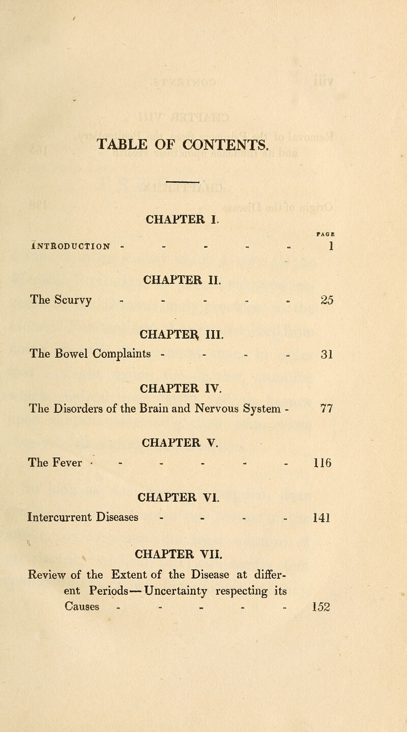 TABLE OF CONTENTS, CHAPTER I, PAGB iNTRODUCTlON - - - - - 1 CHAPTER n. The Scurvy ----- 25 CHAPTEIi IIL The Bowel Complaints - - - - 31 CHAPTER IV. The Disorders of the Brain and Nervous System - 77 CHAPTER V. The Fever - - - - - 116 CHAPTER VI. Intercurrent Diseases - - . _ 141 CHAPTER VII. Review of the Extent of the Disease at differ- ent Periods—-Uncertainty respecting its Causes . - - - . 152