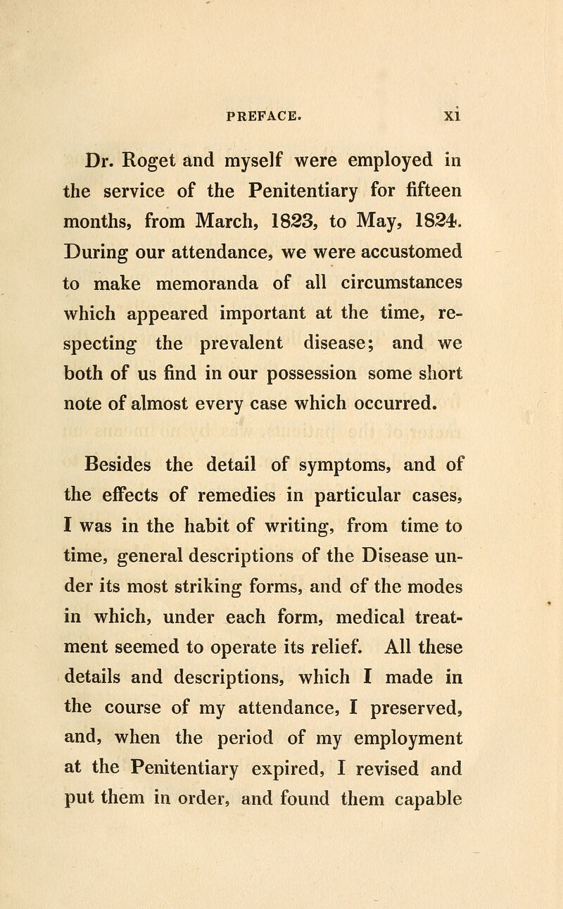 Dr. Roget and myself were employed in the service of the Penitentiary for fifteen months, from March, 1823, to May, 1824?. During our attendance, we were accustomed to make memoranda of all circumstances which appeared important at the time, re- specting the prevalent disease; and we both of us find in our possession some short note of almost every case which occurred. Besides the detail of symptoms, and of the effects of remedies in particular cases, I was in the habit of writing, from time to time, general descriptions of the Disease un- der its most striking forms, and of the modes in which, under each form, medical treat- ment seemed to operate its relief. All these details and descriptions, which I made in the course of my attendance, I preserved, and, when the period of my employment at the Penitentiary expired, I revised and put them in order, and found them capable