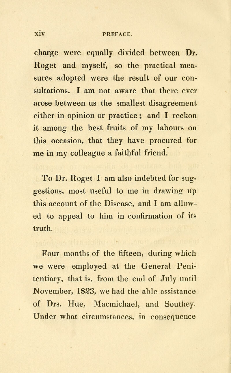 charge were equally divided between Dr. Roget and myself, so the practical mea- sures adopted were the result of our con- sultations. I am not aware that there ever arose between us the smallest disagreement either in opinion or practice; and I reckon it among the best fruits of my labours on this occasion, that they have procured for me in my colleague a faithful friend. To Dr. Roget I am also indebted for sug- gestions3 most useful to me in drawing up this account of the Disease, and I am allow- ed to appeal to him in confirmation of its truth. Four months of the fifteen, during which we were employed at the General Peni- tentiary, that is, from the end of July until November, 1823, we had the able assistance of Drs. Hue, Macmichael, and Southey. Under what circumstances, in consequence