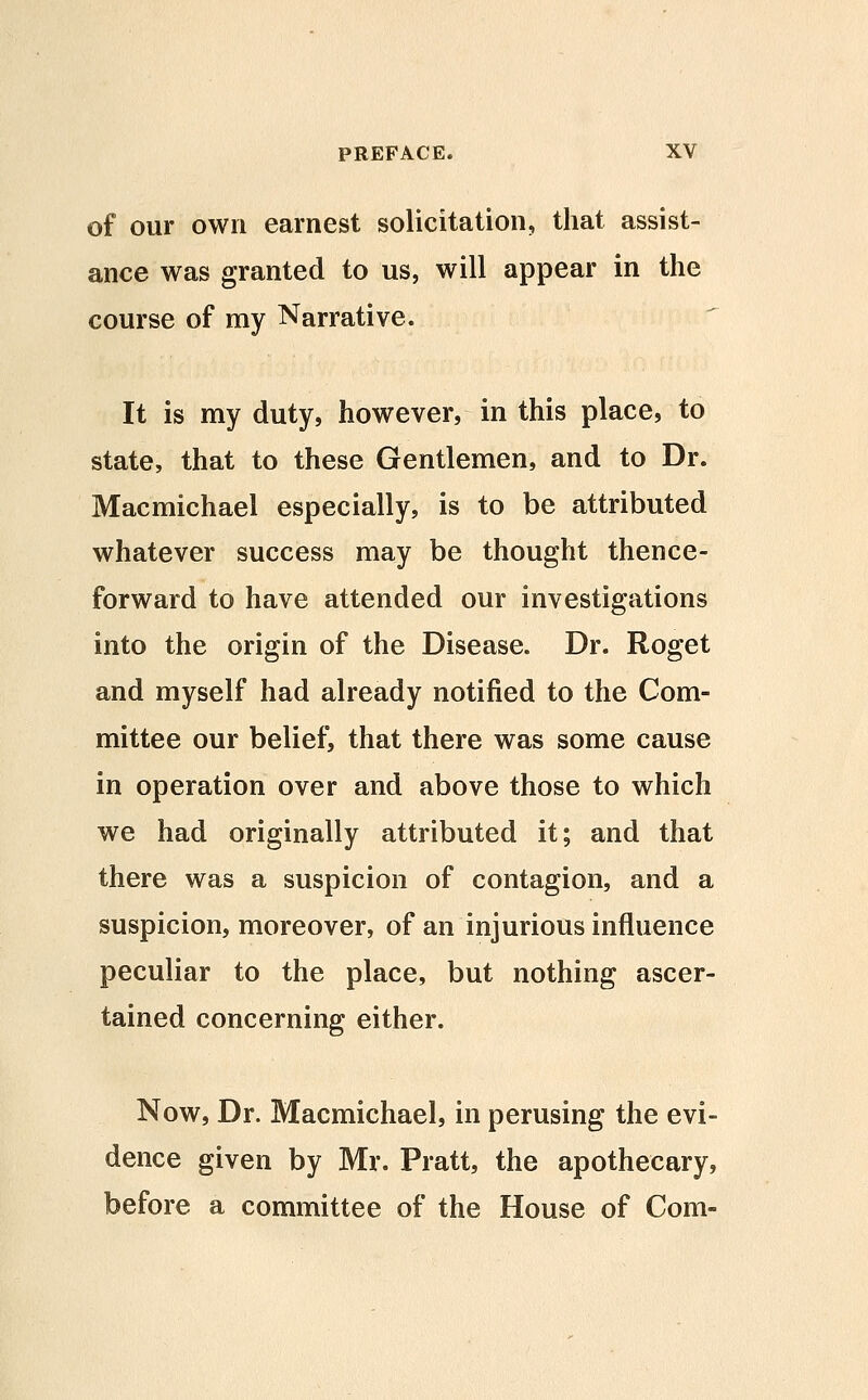 of our own earnest solicitation, that assist- ance was granted to us, will appear in the course of my Narrative. It is my duty, however, in this place, to state, that to these Gentlemen, and to Dr. Macmichael especially, is to be attributed whatever success may be thought thence- forward to have attended our investigations into the origin of the Disease. Dr. Roget and myself had already notified to the Com- mittee our belief, that there was some cause in operation over and above those to which we had originally attributed it; and that there was a suspicion of contagion, and a suspicion, moreover, of an injurious influence peculiar to the place, but nothing ascer- tained concerning either. Now, Dr. Macmichael, in perusing the evi- dence given by Mr. Pratt, the apothecary, before a committee of the House of Com-