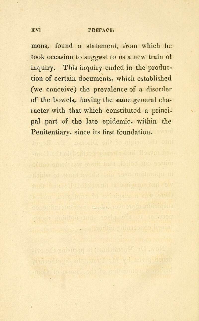 mons, found a statement, from which he took occasion to suggest to us a new train ot inquiry. This inquiry ended in the produc- tion of certain documents, which established (we conceive) the prevalence of a disorder of the bowels, having the same general cha- racter with that which constituted a princi- pal part of the late epidemic, within the Penitentiary, since its first foundation.