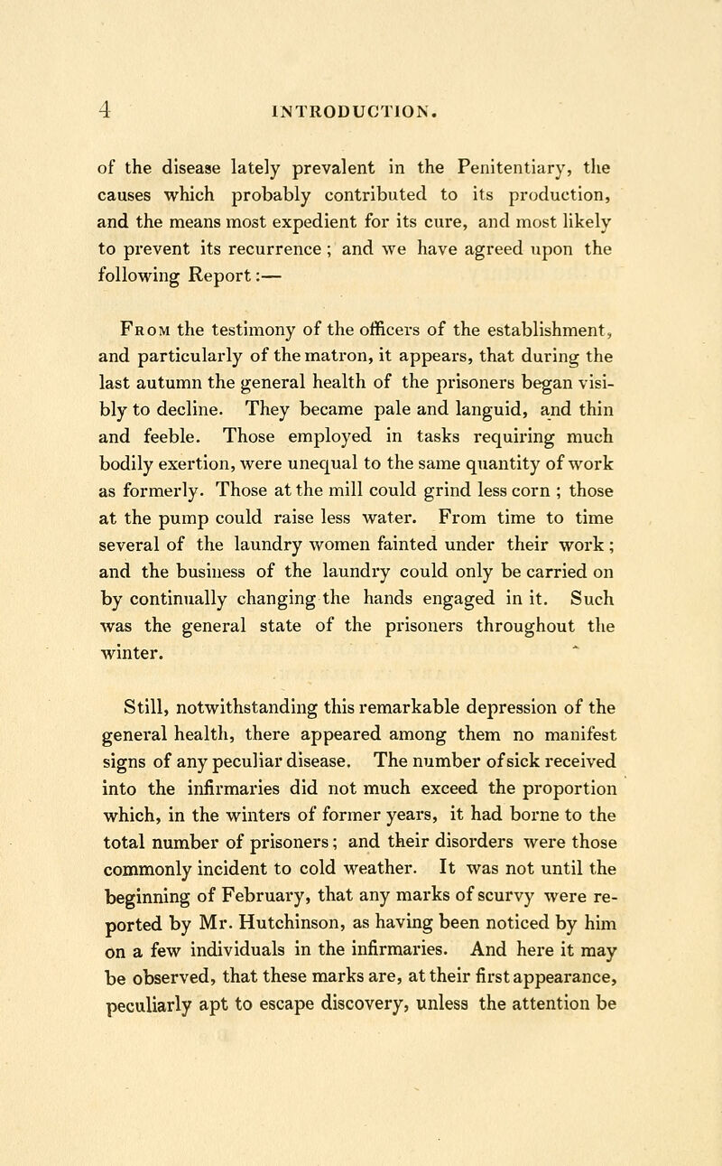 of the disease lately prevalent in the Penitentiary, the causes which probably contributed to its production, and the means most expedient for its cure, and most likely to prevent its recurrence; and we have agreed upon the following Report:— From the testimony of the officers of the establishment, and particularly of the matron, it appears, that during the last autumn the general health of the prisoners began visi- bly to decline. They became pale and languid, and thin and feeble. Those employed in tasks requiring much bodily exertion, were unequal to the same quantity of work as formerly. Those at the mill could grind less corn ; those at the pump could raise less water. From time to time several of the laundry women fainted under their work; and the business of the laundry could only be carried on by continually changing the hands engaged in it. Such was the general state of the prisoners throughout the winter. Still, notwithstanding this remarkable depression of the general health, there appeared among them no manifest signs of any peculiar disease. The number of sick received into the infirmaries did not much exceed the proportion which, in the winters of former years, it had borne to the total number of prisoners; and their disorders were those commonly incident to cold weather. It was not until the beginning of February, that any marks of scurvy were re- ported by Mr. Hutchinson, as having been noticed by him on a few individuals in the infirmaries. And here it may be observed, that these marks are, at their first appearance, peculiarly apt to escape discovery, unless the attention be