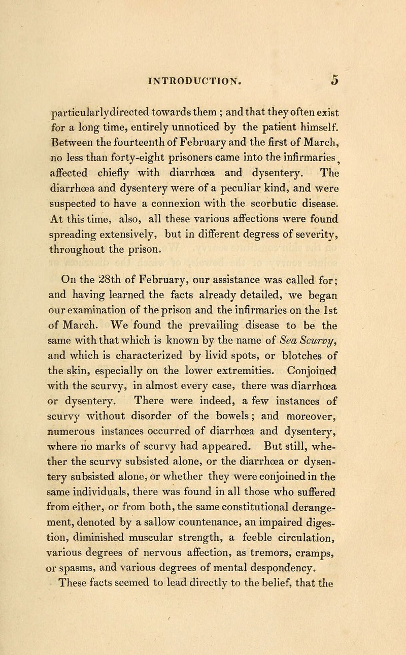 particularly directed towards them ; and that they often exist for a long time, entirely unnoticed by the patient himself. Between the fourteenth of February and the first of March, no less than forty-eight prisoners came into the infirmaries affected chiefly with diarrhoea and dysentery. The diarrhoea and dysentery were of a peculiar kind, and were suspected to have a connexion with the scorbutic disease. At this time, also, all these various affections were found spreading extensively, but in different degress of severity, throughout the prison. On the 28th of February, our assistance was called for; and having learned the facts already detailed, we began our examination of the prison and the infirmaries on the 1st of March. We found the prevailing disease to be the same with that which is known by the name of Sea Scurvy, and which is characterized by livid spots, or blotches of the skin, especially on the lower extremities. Conjoined with the scurvy, in almost every case, there was diarrhoea or dysentery. There were indeed, a few instances of scurvy without disorder of the bowels; and moreover, numerous instances occurred of diarrhoea and dysentery, where no marks of scurvy had appeared. But still, whe- ther the scurvy subsisted alone, or the diarrhoea or dysen- tery subsisted alone, or whether they were conjoined in the same individuals, there was found in all those who suffered from either, or from both, the same constitutional derange- ment, denoted by a sallow countenance, an impaired diges- tion, diminished muscular strength, a feeble circulation, various degrees of nervous affection, as tremors, cramps, or spasms, and various degrees of mental despondency. These facts seemed to lead directly to the belief, that the