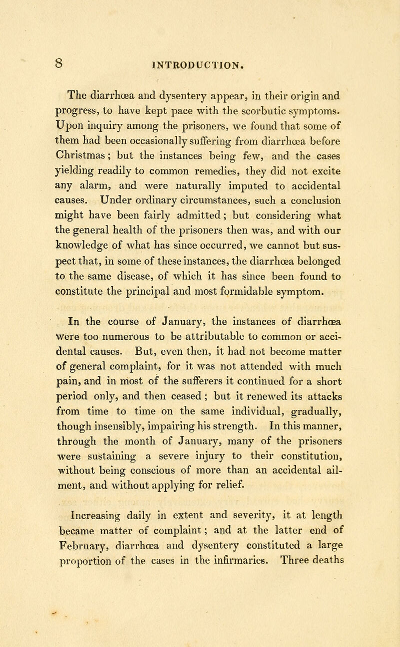 The diarrhoea and dysentery appear, in their origin and progress, to have kept pace with the scorbutic symptoms. Upon inquiry among the prisoners, we found that some of them had been occasionally suffering from diarrhoea before Christmas; but the instances being few, and the cases yielding readily to common remedies, they did not excite any alarm, and were naturally imputed to accidental causes. Under ordinary circumstances, such a conclusion might have been fairly admitted; but considering what the general health of the prisoners then was, and with our knowledge of what has since occurred, we cannot but sus- pect that, in some of these instances, the diarrhoea belonged to the same disease, of which it has since been found to constitute the principal and most formidable symptom. In the course of January, the instances of diarrhoea were too numerous to be attributable to common or acci- dental causes. But, even then, it had not become matter of general complaint, for it was not attended with much pain, and in most of the sufferers it continued for a short period only, and then ceased ; but it renewed its attacks from time to time on the same individual, gradually, though insensibly, impairing his strength. In this manner, through the month of January, many of the prisoners were sustaining a severe injury to their constitution, without being conscious of more than an accidental ail- ment, and without applying for relief. Increasing daily in extent and severity, it at length became matter of complaint; and at the latter end of February, diarrhoea and dysentery constituted a large proportion of the cases in the infirmaries. Three deaths