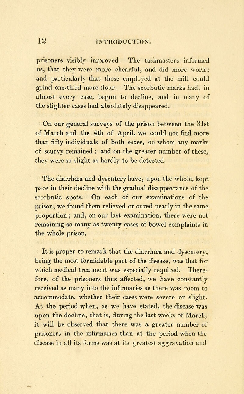 prisoners visibly improved. The taskmasters informed us, that they were more chearful, and did more work; and particularly that those employed at the mill could grind one-third more flour. The scorbutic marks had, in almost every case, begun to decline, and in many of the slighter cases had absolutely disappeared. On our general surveys of the prison between the 31st of March and the 4th of April, we could not find more than fifty individuals of both sexes, on whom any marks of scurvy remained ; and on the greater number of these, they were so slight as hardly to be detected. The diarrhoea and dysentery have, upon the whole, kept pace in their decline with the gradual disappearance of the scorbutic spots. On each of our examinations of the prison, we found them relieved or cured nearly in the same proportion; and, on our last examination, there were not remaining so many as twenty cases of bowel complaints in the whole prison. It is proper to remark that the diarrhoea and dysentery, being the most formidable part of the disease, was that for which medical treatment was especially required. There- fore, of the prisoners thus affected, we have constantly received as many into the infirmaries as there was room to accommodate, whether their cases were severe or slight. At the period when, as we have stated, the disease was upon the decline, that is, during the last weeks of March, it will be observed that there was a greater number of prisoners in the infirmaries than at the period when the disease in all its forms was at its greatest aggravation and