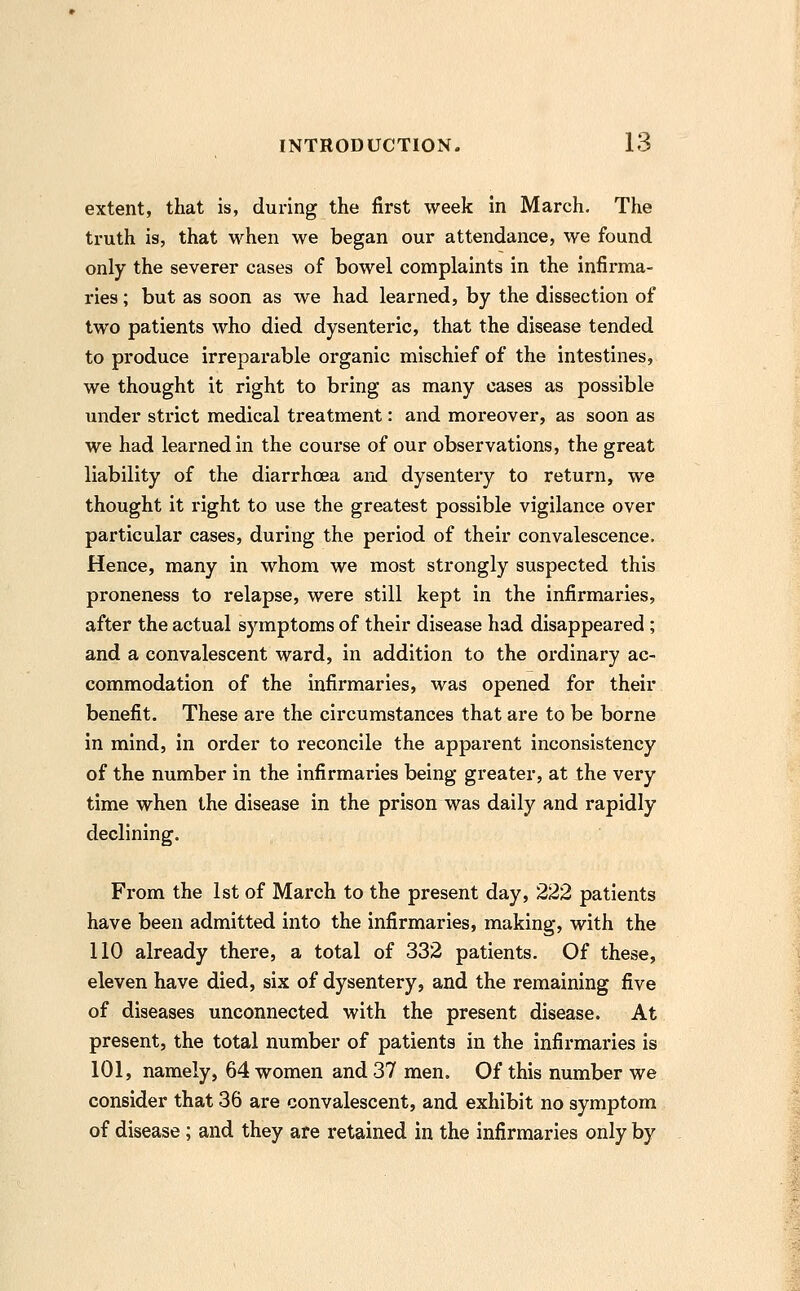 extent, that is, during the first week in March. The truth is, that when we began our attendance, we found only the severer cases of bowel complaints in the infirma- ries ; but as soon as we had learned, by the dissection of two patients who died dysenteric, that the disease tended to produce irreparable organic mischief of the intestines, we thought it right to bring as many cases as possible under strict medical treatment: and moreover, as soon as we had learned in the course of our observations, the great liability of the diarrhoea and dysentery to return, we thought it right to use the greatest possible vigilance over particular cases, during the period of their convalescence. Hence, many in whom we most strongly suspected this proneness to relapse, were still kept in the infirmaries, after the actual symptoms of their disease had disappeared ; and a convalescent ward, in addition to the ordinary ac- commodation of the infirmaries, was opened for their benefit. These are the circumstances that are to be borne in mind, in order to reconcile the apparent inconsistency of the number in the infirmaries being greater, at the very time when the disease in the prison was daily and rapidly declining. From the 1st of March to the present day, 222 patients have been admitted into the infirmaries, making, with the 110 already there, a total of 332 patients. Of these, eleven have died, six of dysentery, and the remaining five of diseases unconnected with the present disease. At present, the total number of patients in the infirmaries is 101, namely, 64 women and 37 men. Of this number we consider that 36 are convalescent, and exhibit no symptom of disease; and they are retained in the infirmaries only by