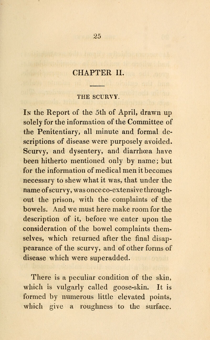 CHAPTER II. THE SCURVY. In the Report of the 5th of April, drawn up solely for the information of the Committee of the Penitentiary, all minute and formal de- scriptions of disease were purposely avoided. Scurvy, and dysentery, and diarrhoea have been hitherto mentioned only by name; but for the information of medical men it becomes necessary to shew what it was, that under the name of scurvy, was once co-extensive through- out the prison, with the complaints of the bowels. And we must here make room for the description of it, before we enter upon the consideration of the bowel complaints them- selves, which returned after the final disap- pearance of the scurvy, and of other forms of disease which were superadded. There is a peculiar condition of the skin, which is vulgarly called goose-skin. It is formed by numerous little elevated points, which give a roughness to the surface.