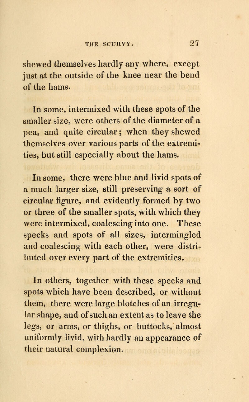 shewed themselves hardly any where, except just at the outside of the knee near the bend of the hams. In some, intermixed with these spots of the smaller size, were others of the diameter of a pea, and quite circular; when they shewed themselves over various parts of the extremi- ties, but still especially about the hams. In some, there were blue and livid spots of a much larger size, still preserving a sort of circular figure, and evidently formed by two or three of the smaller spots, with which they were intermixed, coalescing into one. These specks and spots of all sizes, intermingled and coalescing with each other, were distri- buted over every part of the extremities. In others, together with these specks and spots which have been described, or without them, there were large blotches of an irregu- lar shape, and of such an extent as to leave the legs, or arms, or thighs, or buttocks, almost uniformly livid, with hardly an appearance of their natural complexion.