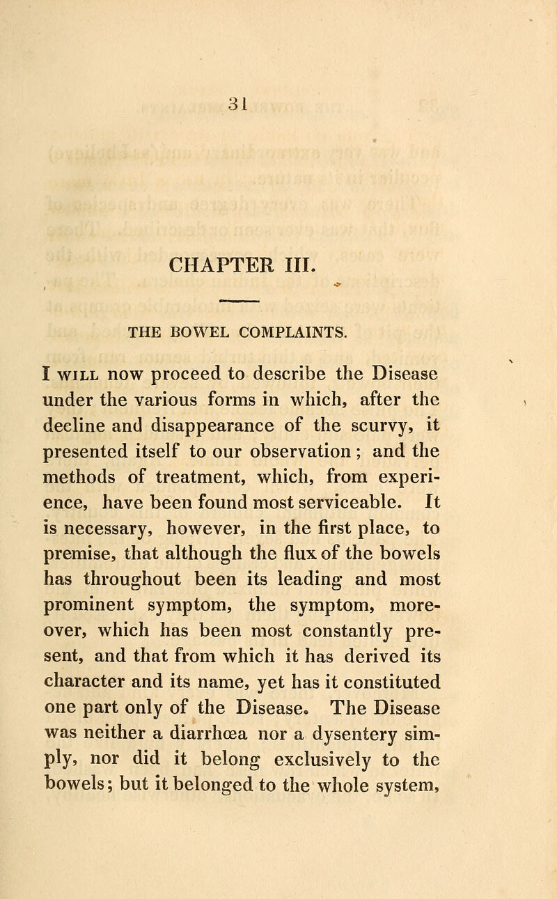 CHAPTER III. THE BOWEL COMPLAINTS. I WILL now proceed to describe the Disease under the various forms in which, after the decline and disappearance of the scurvy, it presented itself to our observation ; and the methods of treatment, which, from experi- ence, have been found most serviceable. It is necessary, however, in the first place, to premise, that although the flux of the bowels has throughout been its leading and most prominent symptom, the symptom, more- over, which has been most constantly pre- sent, and that from which it has derived its character and its name, yet has it constituted one part only of the Disease* The Disease was neither a diarrhoea nor a dysentery sim- ply, nor did it belong exclusively to the bowels; but it belonged to the whole system,