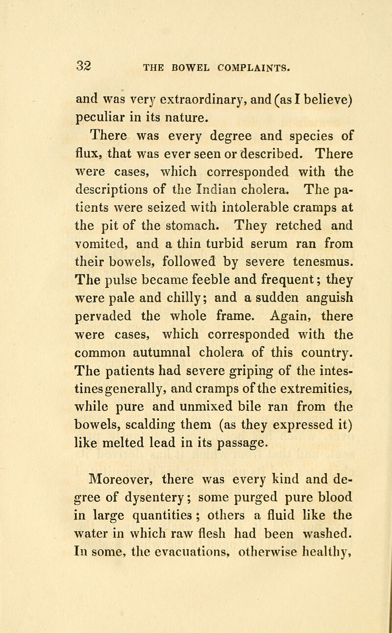 and was very extraordinary, and (as I believe) peculiar in its nature. There was every degree and species of flux, that was ever seen or described. There were cases, which corresponded with the descriptions of the Indian cholera. The pa- tients were seized with intolerable cramps at the pit of the stomach. They retched and vomited, and a thin turbid serum ran from their bowels, followed by severe tenesmus. The pulse became feeble and frequent; they were pale and chilly; and a sudden anguish pervaded the whole frame. Again, there were cases, which corresponded with the common autumnal cholera of this country. The patients had severe griping of the intes- tines generally, and cramps of the extremities, while pure and unmixed bile ran from the bowels, scalding them (as they expressed it) like melted lead in its passage. Moreover, there was every kind and de- gree of dysentery; some purged pure blood in large quantities ; others a fluid like the water in which raw flesh had been washed. In some, the evacuations, otherwise healthy,