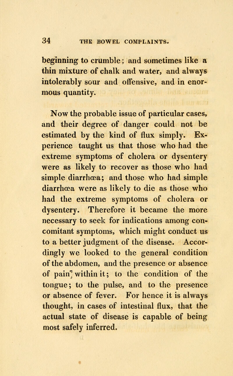 beginning to crumble; and sometimes like a thin mixture of chalk and water, and always intolerably sour and offensive, and in enor- mous quantity. Now the probable issue of particular cases, and their degree of danger could not be estimated by the kind of flux simply. Ex- perience taught us that those who had the extreme symptoms of cholera or dysentery were as likely to recover as those who had simple diarrhoea; and those who had simple diarrhoea were as likely to die as those who had the extreme symptoms of cholera or dysentery. Therefore it became the more necessary to seek for indications among con- comitant symptoms, which might conduct us to a better judgment of the disease. Accor- dingly we looked to the general condition of the abdomen, and the presence or absence of pain^ within it; to the condition of the tongue; to the pulse, and to the presence or absence of fever. For hence it is always thought, in cases of intestinal flux, that the actual state of disease is capable of being most safely inferred.