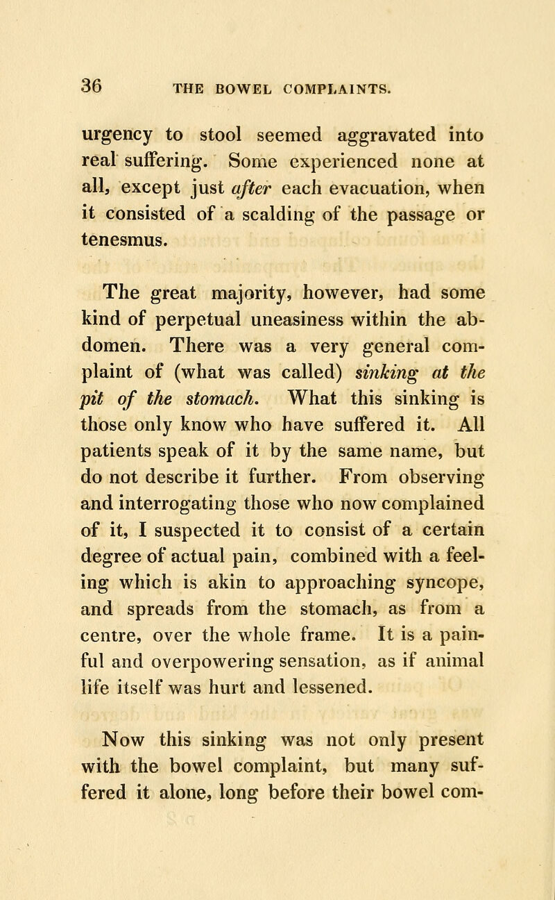 urgency to stool seemed aggravated into real suffering. Some experienced none at all, except just after each evacuation, when it consisted of a scalding of the passage or tenesmus. The great majority, however, had some kind of perpetual uneasiness within the ab- domen. There was a very general com- plaint of (what was called) sinking at the pit of the stomach. What this sinking is those only know who have suffered it. All patients speak of it by the same name, but do not describe it further. From observing and interrogating those who now complained of it, I suspected it to consist of a certain degree of actual pain, combined with a feel- ing which is akin to approaching syncope, and spreads from the stomach, as from a centre, over the whole frame. It is a pain- ful and overpowering sensation, as if animal life itself was hurt and lessened. Now this sinking was not only present with the bowel complaint, but many suf- fered it alone, long before their bowel com-