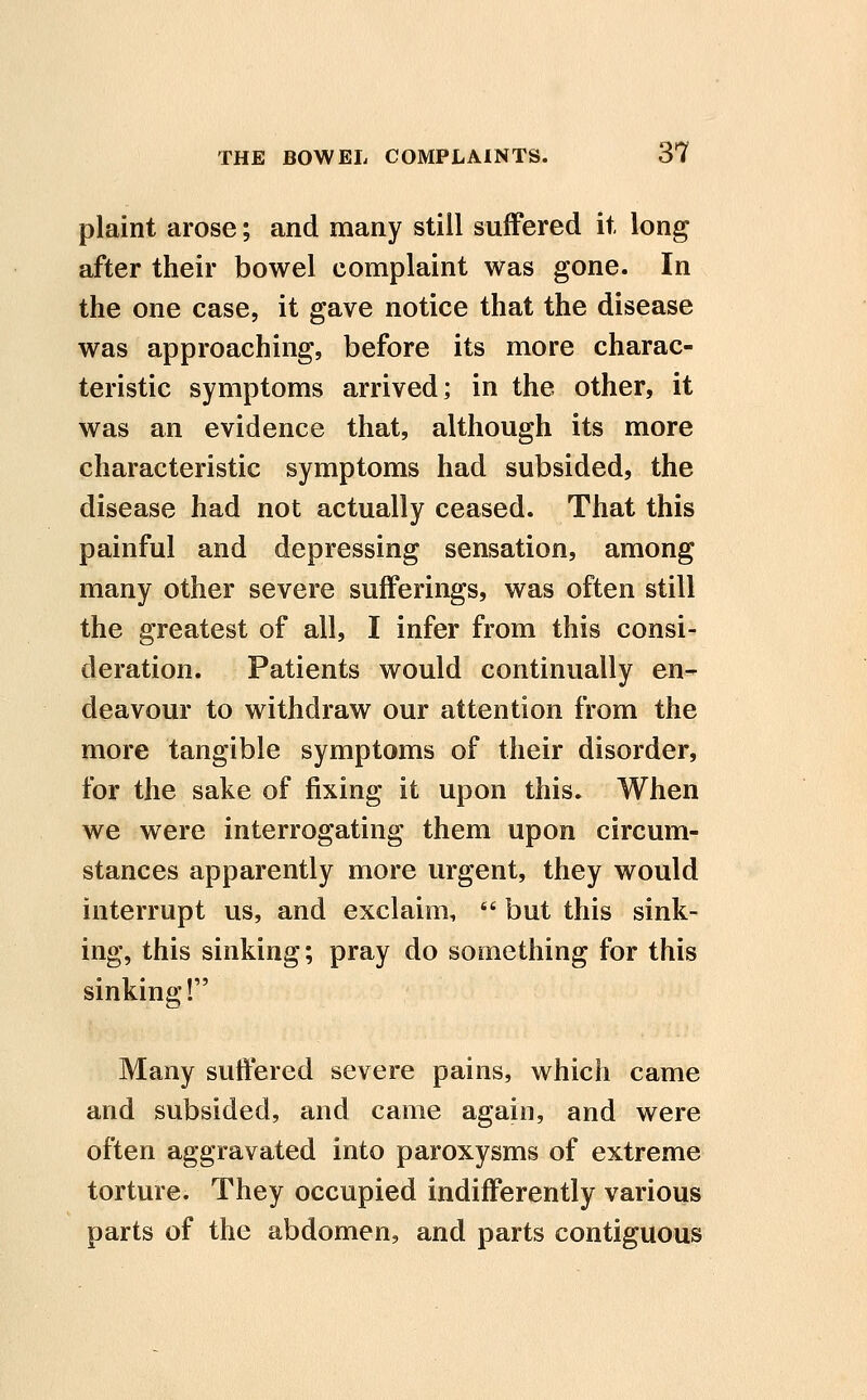 plaint arose; and many still suffered it long after their bowel complaint was gone. In the one case, it gave notice that the disease was approaching, before its more charac- teristic symptoms arrived; in the other, it was an evidence that, although its more characteristic symptoms had subsided, the disease had not actually ceased. That this painful and depressing sensation, among many other severe sufferings, was often still the greatest of all, I infer from this consi- deration. Patients would continually en- deavour to withdraw our attention from the more tangible symptoms of their disorder, for the sake of fixing it upon this. When we were interrogating them upon circum- stances apparently more urgent, they would interrupt us, and exclaim,  but this sink- ing, this sinking; pray do something for this sinking! Many suffered severe pains, which came and subsided, and came again, and were often aggravated into paroxysms of extreme torture. They occupied indifferently various parts of the abdomen, and parts contiguous