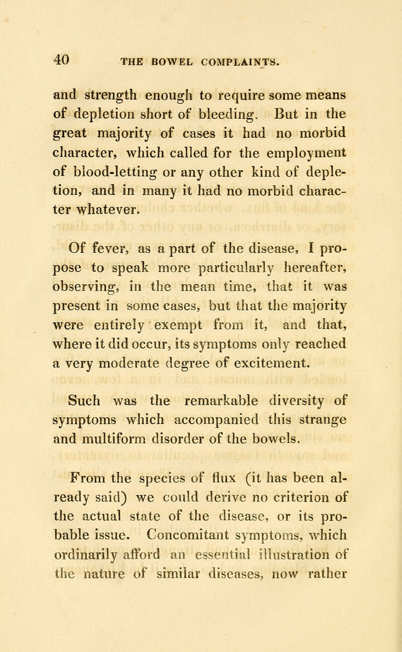 and strength enough to require some means of depletion short of bleeding. But in the great majority of cases it had no morbid character, which called for the employment of blood-letting or any other kind of deple- tion, and in many it had no morbid charac- ter whatever. Of fever, as a part of the disease, I pro- pose to speak more particularly hereafter, observing, in the mean time, that it was present in some cases, but that the majority were entirely: exempt from it, and that, where it did occur, its symptoms only reached a very moderate degree of excitement. Such was the remarkable diversity of symptoms which accompanied this strange and multiform disorder of the bowels. From the species of flux (it has been al- ready said) we could derive no criterion of the actual state of the disease, or its pro- bable issue. Concomitant symptoms, which ordinarily afford an essential illustration of the nature of similar diseases, now rather