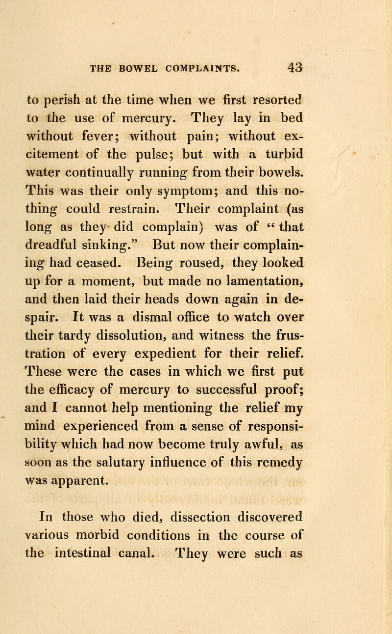 to perish at the time when we first resorted to the use of mercury. They lay in bed without fever; Avithout pain; without ex- citement of the pulse; but with a turbid water continually running from their bowels. This was their only symptom; and this no- thing could restrain. Their complaint (as long as they did complain) was of  that dreadful sinking. But now their complain- ing had ceased. Being roused, they looked up for a moment, but made no lamentation, and then laid their heads down again in de- spair. It was a dismal office to watch over their tardy dissolution, and witness the frus- tration of every expedient for their relief. These were the cases in which we first put the efficacy of mercury to successful proof; and I cannot help mentioning the relief my mind experienced from a sense of responsi- bility which had now become truly awful, as soon as the salutary influence of this remedy was apparent. In those who died, dissection discovered various morbid conditions in the course of the intestinal canal. They were such as