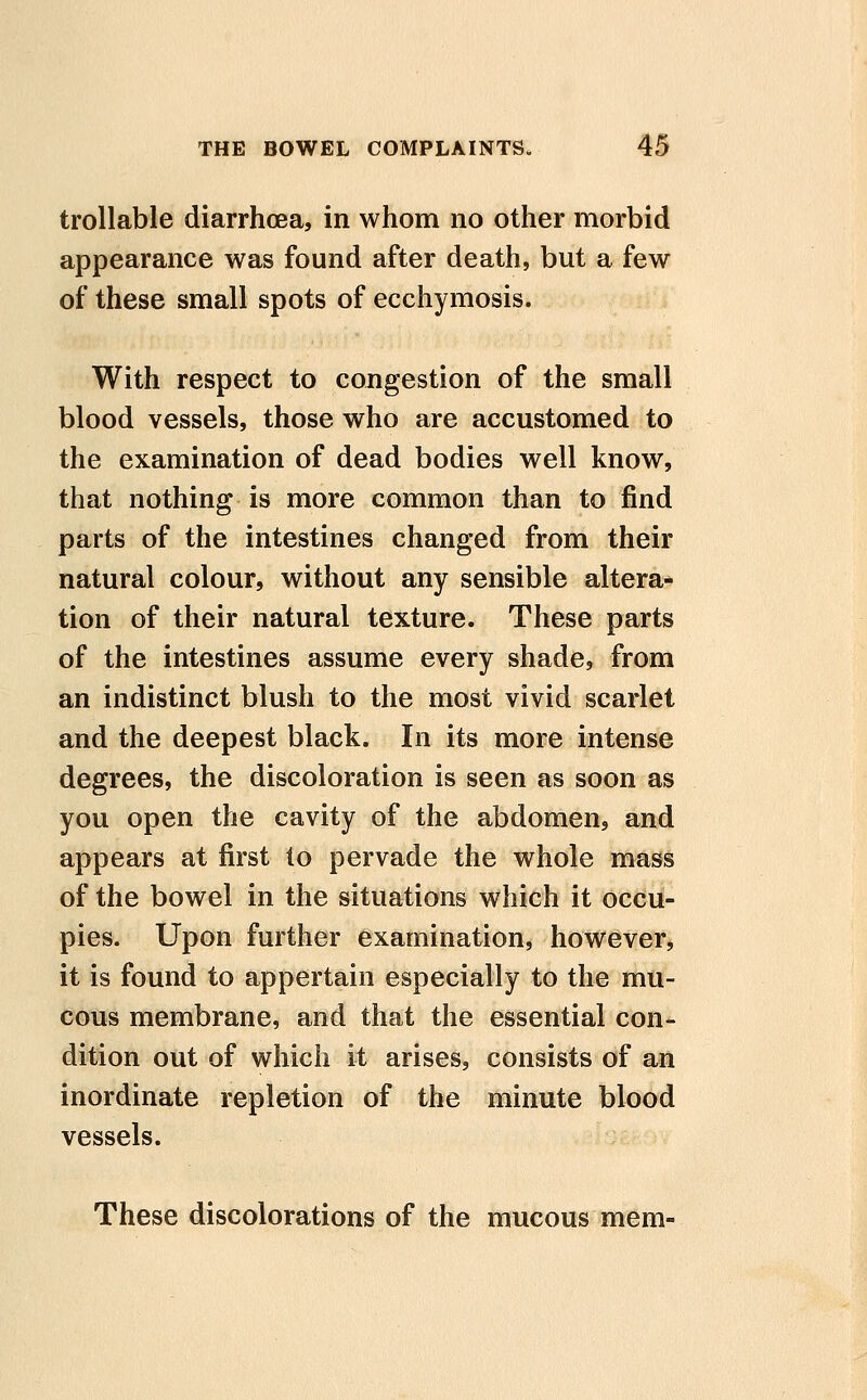 trollable diarrhoea, in whom no other morbid appearance was found after death, but a few of these small spots of ecchymosis. With respect to congestion of the small blood vessels, those who are accustomed to the examination of dead bodies well know, that nothing is more common than to find parts of the intestines changed from their natural colour, without any sensible altera- tion of their natural texture. These parts of the intestines assume every shade, from an indistinct blush to the most vivid scarlet and the deepest black. In its more intense degrees, the discoloration is seen as soon as you open the cavity of the abdomen, and appears at first lo pervade the whole mass of the bowel in the situations which it occu- pies. Upon further examination, however, it is found to appertain especially to the mu- cous membrane, and that the essential con- dition out of which it arises, consists of an inordinate repletion of the minute blood vessels. These discolorations of the mucous mem-