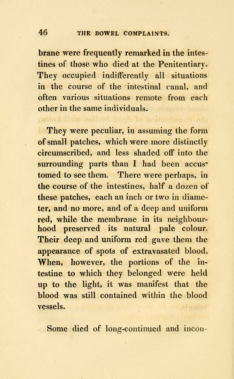 brane were frequently remarked in the intes- tines of those who died at the Penitentiary. They occupied indifferently all situations in the course of the intestinal canal, and often various situations remote from each other in the same individuals. They were peculiar, in assuming the form of small patches, which were more distinctly circumscribed, and less shaded off into the surrounding parts than I had been accus tomed to see them. There were perhaps, in the course of the intestines, half a dozen of these patches, each an inch or two in diame- ter, and no more, and of a deep and uniform red, while the membrane in its neighbour- hood preserved its natural pale colour. Their deep and uniform red gave them the appearance of spots of extravasated blood. When, however, the portions of the in- testine to which they belonged were held up to the light, it was manifest that the blood was still contained within the blood vessels.