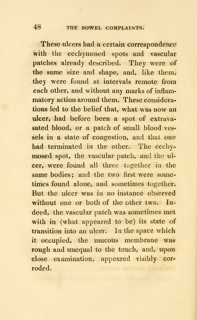 These ulcers had a certain correspondence with the ecchymosed spots and vascular patches already described. They were of the same size and shape, and, like them, they were found at intervals remote from each other, and without any marks of inflam- matory action around them. These considera- tions led to the belief that, what was now an ulcer, had before been a spot of extrava- sated blood, or a patch of small blood ves- sels in a state of congestion, and that one had terminated in the other. The ecchy- mosed spot, the vascular patch, and the ul- cer, were found all three together in the same bodies; and the two first were some- times found alone, and sometimes together. But the ulcer was in no instance observed without one or both of the other two. In- deed, the vascular patch was sometimes met with in (what appeared to be) its state of transition into an ulcer. In the space which it occupied, the mucous membrane was rough and unequal to the touch, and, upon close examination, appeared visibly cor- roded.