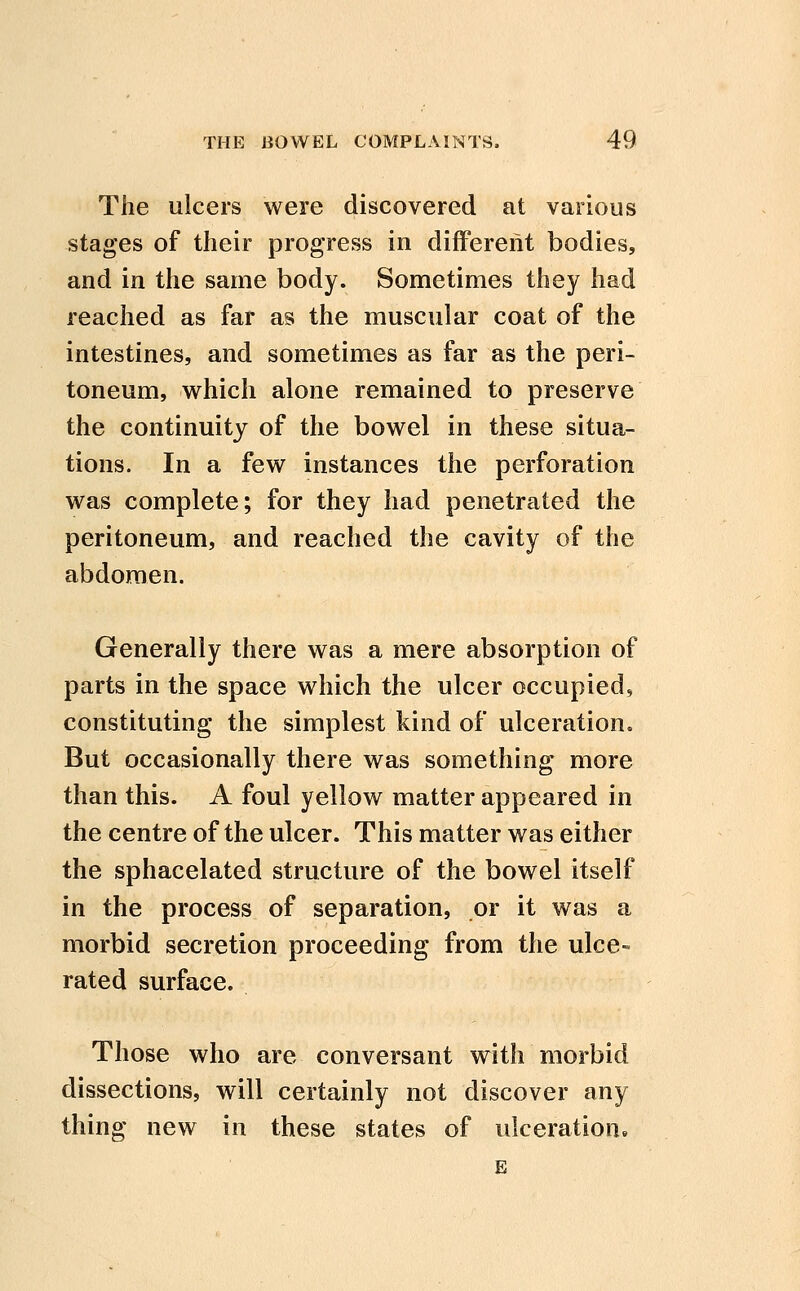 The ulcers were discovered at various stages of their progress in different bodies, and in the same body. Sometimes they had reached as far as the muscular coat of the intestines, and sometimes as far as the peri- toneum, which alone remained to preserve the continuity of the bowel in these situa- tions. In a few instances the perforation was complete; for they had penetrated the peritoneum, and reached the cavity of the abdomen. Generally there was a mere absorption of parts in the space which the ulcer occupied, constituting the simplest kind of ulceration. But occasionally there was something more than this. A foul yellow matter appeared in the centre of the ulcer. This matter was either the sphacelated structure of the bowel itself in the process of separation, or it was a morbid secretion proceeding from the ulce- rated surface. Those who are conversant with morbid dissections, will certainly not discover any thing new in these states of ulceration.