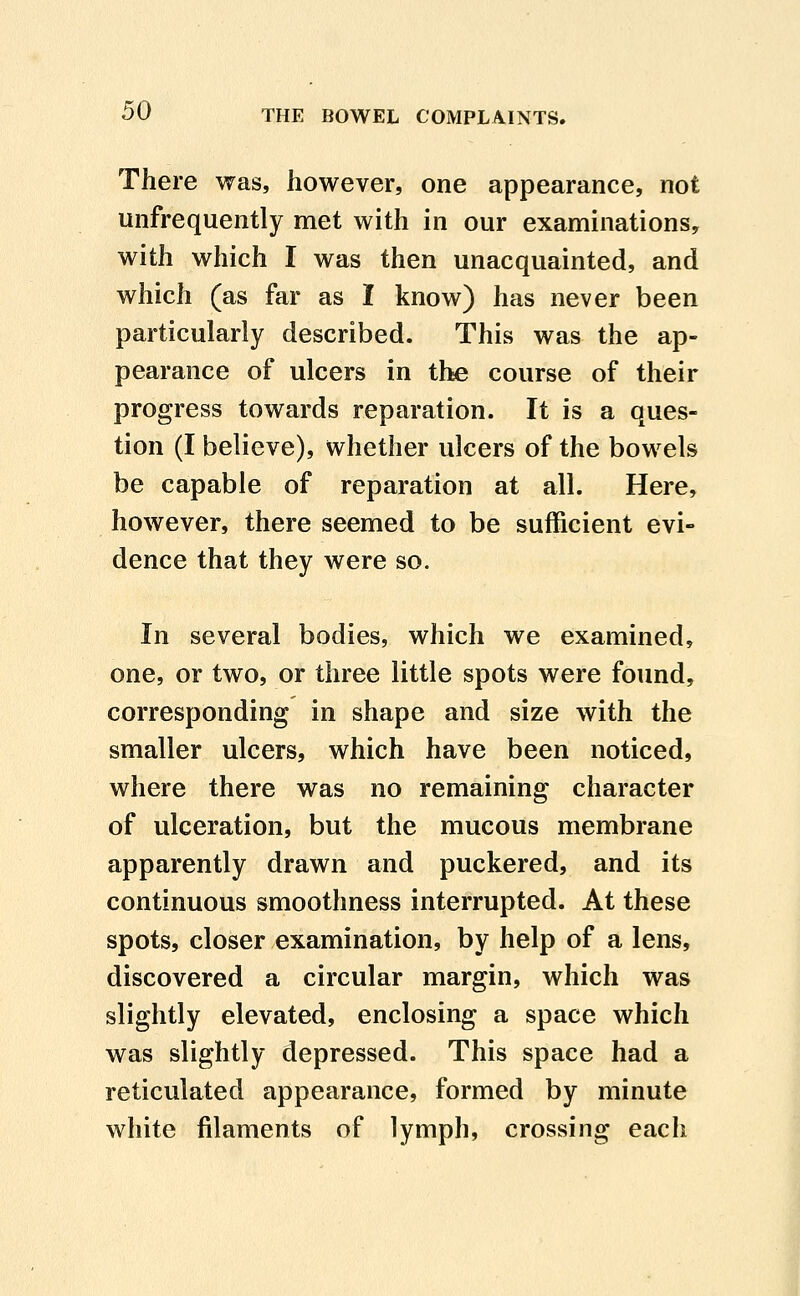 There was, however, one appearance, not unfrequently met with in our examinations^ with which I was then unacquainted, and which (as far as I know) has never been particularly described. This was the ap- pearance of ulcers in the course of their progress towards reparation. It is a ques- tion (I believe), whether ulcers of the bowels be capable of reparation at all. Here, however, there seemed to be sufficient evi- dence that they were so. In several bodies, which we examined, one, or two, or three little spots were found, corresponding in shape and size with the smaller ulcers, which have been noticed, where there was no remaining character of ulceration, but the mucous membrane apparently drawn and puckered, and its continuous smoothness interrupted. At these spots, closer examination, by help of a lens, discovered a circular margin, which was slightly elevated, enclosing a space which was slightly depressed. This space had a reticulated appearance, formed by minute white filaments of lymph, crossing each