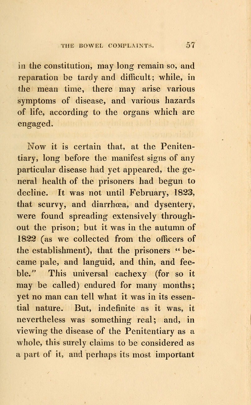 in the constitution, may long remain so, and reparation be tardy and difficult; while, in the mean time, there may arise various symptoms of disease, and various hazards of life, according to the organs which are engaged. Now it is certain that, at the Peniten- tiary, long before the manifest signs of any particular disease had yet appeared, the ge- neral health of the prisoners had begun to decline. It was not until February, 1823, that scurvy, and diarrhoea, and dysentery, were found spreading extensively through- out the prison; but it was in the autumn of 1822 (as we collected from the officers of the establishment), that the prisoners  be- came pale, and languid, and thin, and fee- ble. This universal cachexy (for so it may be called) endured for many months; yet no man can tell what it was in its essen- tial nature. But, indefinite as it was, it nevertheless was something real; and, in viewing the disease of the Penitentiary as a whole, this surely claims to be considered as a part of it, and perhaps its most important