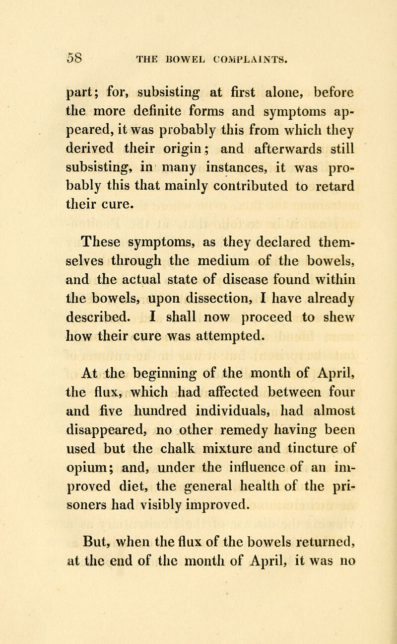 part; for, subsisting at first alone, before the more definite forms and symptoms ap- peared, it was probably this from which they derived their origin; and afterwards still subsisting, in many instances, it was pro- bably this that mainly contributed to retard their cure. These symptoms, as they declared them- selves through the medium of the bowels, and the actual state of disease found within the bowels, upon dissection, I have already described. I shall now proceed to shew how their cure was attempted. At the beginning of the month of April, the flux, which had affected between four and five hundred individuals, had almost disappeared, no other remedy having been used but the chalk mixture and tincture of opium; and, under the influence of an im- proved diet, the general health of the pri- soners had visibly improved. But, when the flux of the bowels returned, at the end of the month of April, it was no