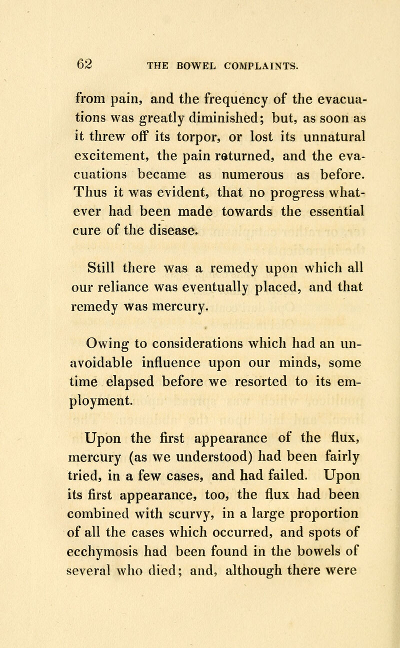 from pain, and the frequency of the evacua- tions was greatly diminished; but, as soon as it threw off its torpor, or lost its unnatural excitement, the pain returned, and the eva- cuations became as numerous as before. Thus it was evident, that no progress what- ever had been made towards the essential cure of the disease. Still there was a remedy upon which all our reliance was eventually placed, and that remedy was mercury. Owing to considerations which had an un- avoidable influence upon our minds, some time elapsed before we resorted to its em- ployment. Upon the first appearance of the flux, mercury (as we understood) had been fairly tried, in a few cases, and had failed. Upon its first appearance, too, the flux had been combined with scurvy, in a large proportion of all the cases which occurred, and spots of ecchymosis had been found in the bowels of several who died; and, although there were