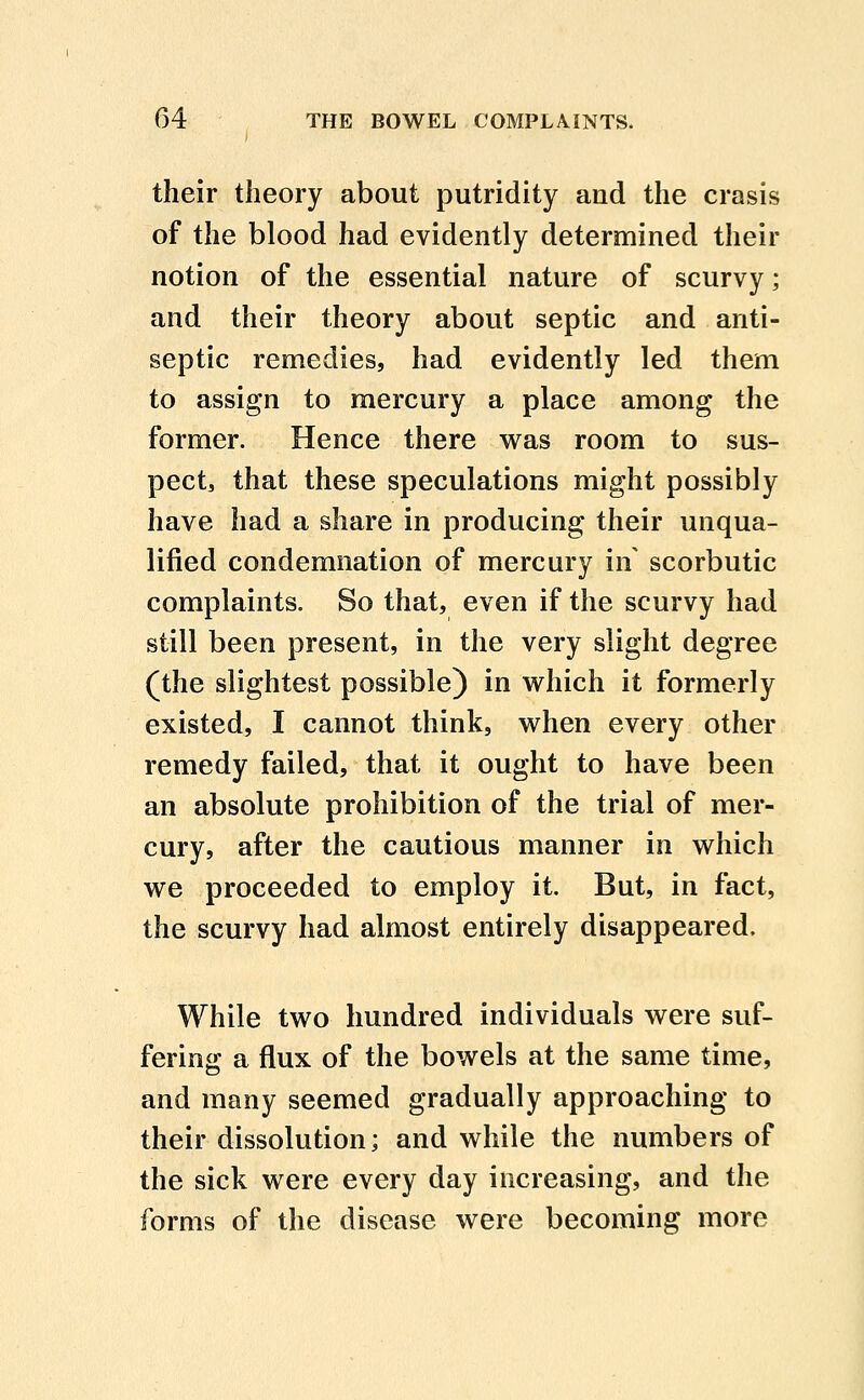 their theory about putridity and the crasis of the blood had evidently determined their notion of the essential nature of scurvy; and their theory about septic and anti- septic remedies, had evidently led them to assign to mercury a place among the former. Hence there was room to sus- pect, that these speculations might possibly have had a share in producing their unqua- lified condemnation of mercury in' scorbutic complaints. So that, even if the scurvy had still been present, in the very slight degree (the slightest possible) in which it formerly existed, I cannot think, when every other remedy failed, that it ought to have been an absolute prohibition of the trial of mer- cury, after the cautious manner in which we proceeded to employ it. But, in fact, the scurvy had almost entirely disappeared. While two hundred individuals were suf- fering a flux of the bowels at the same time, and many seemed gradually approaching to their dissolution; and while the numbers of the sick were every day increasing, and the forms of the disease were becoming more