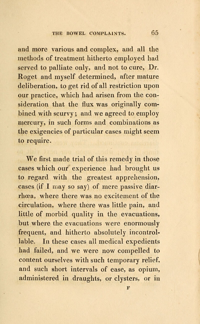 and more various and complex, and all the methods of treatment hitherto employed had served to palliate only, and not to cure. Dr. Roget and myself determined, after mature deliberation, to get rid of all restriction upon our practice, which had arisen from the con- sideration that the flux was originally com- bined with scurvy; and we agreed to employ mercury, in such forms and combinations as the exigencies of particular cases might seem to require. We first made trial of this remedy in those cases which our experience had brought us to regard with the greatest apprehension, cases (if I may so say) of mere passive diar- rhoea, where there was no excitement of the circulation, where there was little pain, and little of morbid quality in the evacuations, but where the evacuations were enormously frequent, and hitherto absolutely incontrol- lable. In these cases all medical expedients had failed, and we were now compelled to content ourselves with such temporary relief, and such short intervals of ease, as opium, administered in draughts, or clysters, or in F