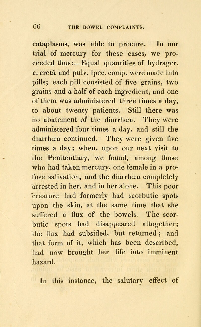 cataplasms, was able to procure. In our trial of mercury for these cases, we pro- ceeded thus:—Equal quantities of hydrager. c. cret^ and pulv. ipec. comp. were made into pills; each pill consisted of five grains, two grains and a half of each ingredient, and one of them was administered three times a day, to about twenty patients. Still there was no abatement of the diarrhoea. Thev were administered four times a day, and still the diarrhoea continued. They were given five times a day; when, upon our next visit to the Penitentiary, we found, among those who had taken mercury, one female in a pro- fuse salivation, and the diarrhoea completely arrested in her, and in her alone. This poor creature had formerly had scorbutic spots upon the skin, at the same time that she suffered a flux of the bowels. The scor- butic spots had disappeared altogether; the flux had subsided, but returned; and that form of it, which has been described, had now brought her life into imminent hazard. In this instance, the salutary effect of