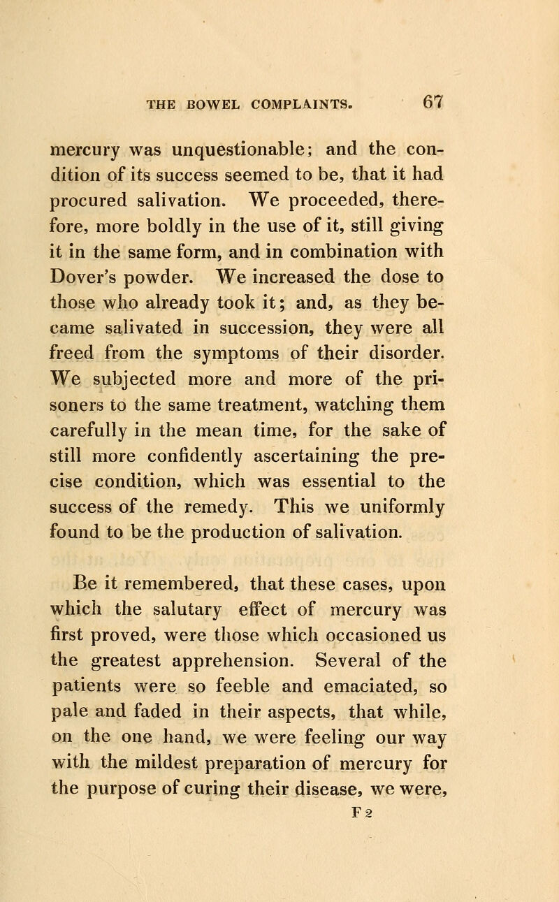 mercury was unquestionable; and the con- dition of its success seemed to be, that it had procured salivation. We proceeded, there- fore, more boldly in the use of it, still giving it in the same form, and in combination with Dover's powder. We increased the dose to those who already took it; and, as they be- came salivated in succession, they were all freed from the symptoms of their disorder. We subjected more and more of the pri- soners to the same treatment, watching them carefully in the mean time, for the sake of still more confidently ascertaining the pre- cise condition, which was essential to the success of the remedy. This we uniformly found to be the production of salivation. Be it remembered, that these cases, upon which the salutary effect of mercury was first proved, were those which occasioned us the greatest apprehension. Several of the patients were so feeble and emaciated, so pale and faded in their aspects, that while, on the one hand, we were feeling our way with the mildest preparation of mercury for the purpose of curing their disease, we were, F2