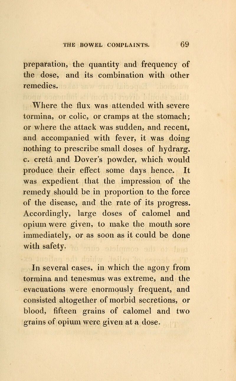 preparation, the quantity and frequency of the dose, and its combination with other remedies. Where the flux was attended with severe tormina, or colic, or cramps at the stomach; or where the attack was sudden, and recent, and accompanied with fever, it was doing nothing to prescribe small doses of hydrarg. c. cret4 and Dover's powder, which would produce their effect some days hence. It was expedient that the impression of the remedy should be in proportion to the force of the disease, and the rate of its progress. Accordingly, large doses of calomel and opium were given, to make the mouth sore immediately, or as soon as it could be done with safety. In several cases, in which the agony from tormina and tenesmus was extreme, and the evacuations were enormously frequent, and consisted altogether of morbid secretions, or blood, fifteen grains of calomel and two grains of opium were given at a dose.