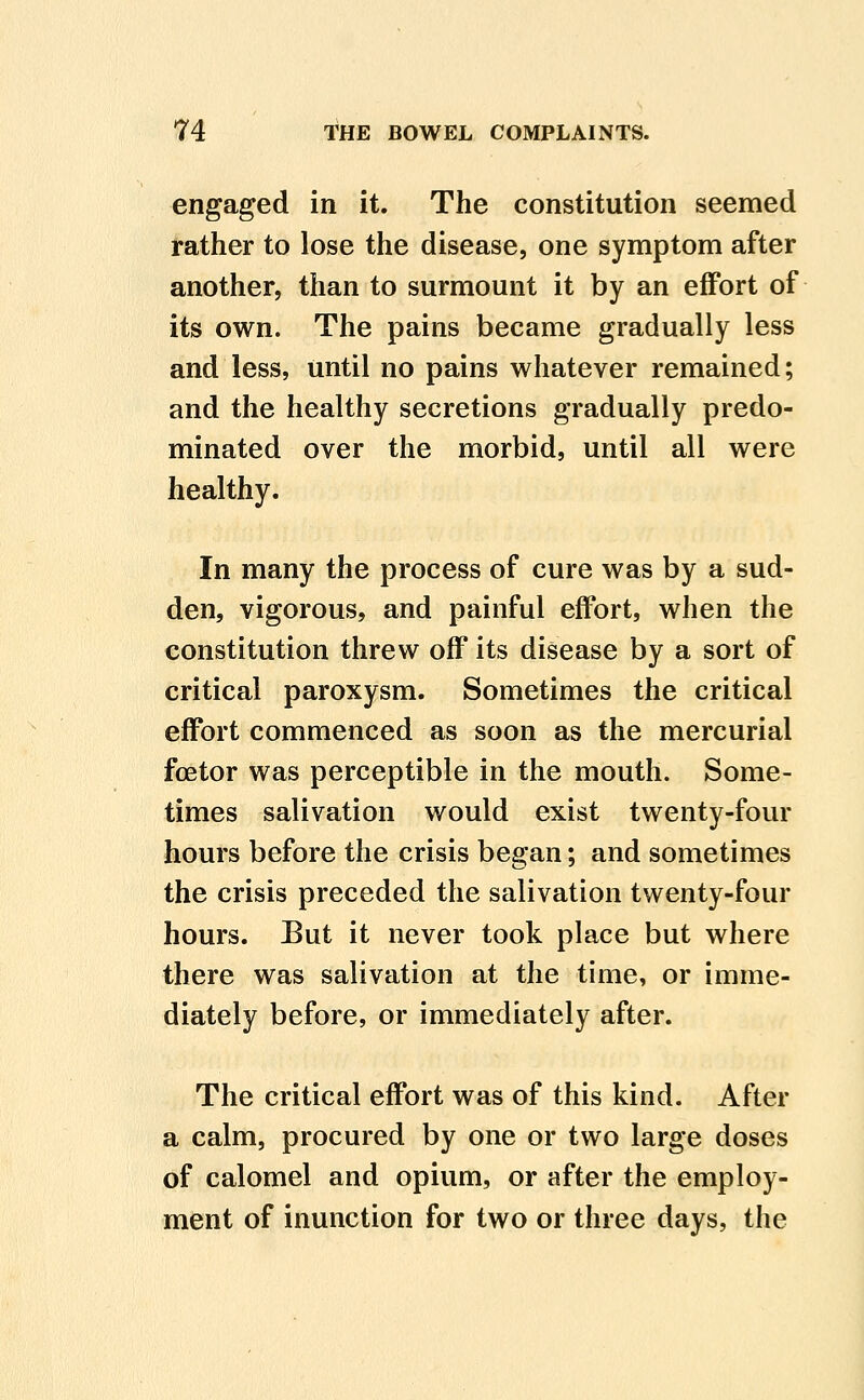 engaged in it. The constitution seemed rather to lose the disease, one symptom after another, than to surmount it by an effort of its own. The pains became gradually less and less, until no pains whatever remained; and the healthy secretions gradually predo- minated over the morbid, until all were healthy. In many the process of cure was by a sud- den, vigorous, and painful effort, when the constitution threw off its disease by a sort of critical paroxysm. Sometimes the critical effort commenced as soon as the mercurial foetor was perceptible in the mouth. Some- times salivation would exist twenty-four hours before the crisis began; and sometimes the crisis preceded the salivation twenty-four hours. But it never took place but where there was salivation at the time, or imme- diately before, or immediately after. The critical effort was of this kind. After a calm, procured by one or two large doses of calomel and opium, or after the employ- ment of inunction for two or three days, the