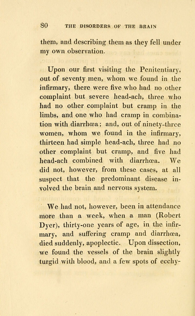 them, and describing them as they fell under my own observation. Upon our first visiting the Penitentiary, out of seventy men, whom we found in the infirmary, there were five who had no other complaint but severe head-ach, three who had no other complaint but cramp in the limbs, and one who had cramp in combina- tion with diarrhoea; and, out of ninety-three women, whom we found in the infirmary, thirteen had simple head-ach, three had no other complaint but cramp, and five had head-ach combined with diarrhoea. We did not, however, from these cases, at all suspect that the predominant disease in- volved the brain and nervous system. We had not, however, been in attendance more than a week, when a man (Robert Dyer), thirty-one years of age, in the infir- mary, and suffering cramp and diarrhoea, died suddenly, apoplectic. Upon dissection, we found the vessels of the brain slightly turgid with blood, and a few spots of ecchy-